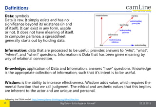 10 Big Data – Is it a hype or for real? 22.12.2015
Data: symbols
Data is raw. It simply exists and has no
significance beyond its existence (in and
of itself). It can exist in any form, usable
or not. It does not have meaning of itself.
In computer parlance, a spreadsheet
generally starts out by holding data.
Information: data that are processed to be useful; provides answers to "who", "what",
"where", and "when" questions. Information is Data that has been given meaning by
way of relational connection.
Knowledge: application of Data and Information; answers "how" questions. Knowledge
is the appropriate collection of information, such that it's intent is to be useful.
Wisdom: is the ability to increase effectiveness. Wisdom adds value, which requires the
mental function that we call judgment. The ethical and aesthetic values that this implies
are inherent to the actor and are unique and personal.
Following the DIKW model: http://www.systems-thinking.org/dikw/dikw.htm
Definitions
 