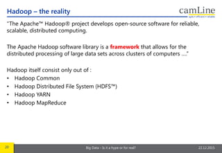 20 Big Data – Is it a hype or for real? 22.12.2015
“The Apache™ Hadoop® project develops open-source software for reliable,
scalable, distributed computing.
The Apache Hadoop software library is a framework that allows for the
distributed processing of large data sets across clusters of computers ….”
Hadoop itself consist only out of :
• Hadoop Common
• Hadoop Distributed File System (HDFS™)
• Hadoop YARN
• Hadoop MapReduce
Hadoop – the reality
 