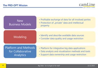44 Big Data – Is it a hype or for real? 22.12.2015
The PRO-OPT Mission
• Profitable exchange of data for all involved parties
• Protection of „private“ data and intellectual
property
New
Business Models
• Identify and describe available data sources
• Consider data quality and usage restriction
Modeling
• Platform for integrative big data applications
• Data analysis and visualization methods and tools
• Support data ownership and usage restriction
Platform and Methods
for Collaborative
Analytics
 