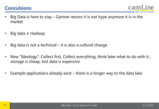 50 Big Data – Is it a hype or for real? 22.12.2015
• Big Data is here to stay – Gartner recons it is not hype anymore it is in the
market
• Big data ≠ Hadoop
• Big data is not a technical – it is also a cultural change
• New "Ideology": Collect first, Collect everything, think later what to do with it...
storage is cheap, lost data is expensive
• Example applications already exist – there is a longer way to the data lake
Conculsions
 