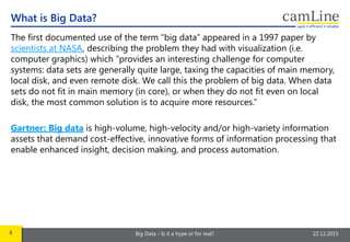 8 Big Data – Is it a hype or for real? 22.12.2015
The first documented use of the term “big data” appeared in a 1997 paper by
scientists at NASA, describing the problem they had with visualization (i.e.
computer graphics) which “provides an interesting challenge for computer
systems: data sets are generally quite large, taxing the capacities of main memory,
local disk, and even remote disk. We call this the problem of big data. When data
sets do not fit in main memory (in core), or when they do not fit even on local
disk, the most common solution is to acquire more resources.”
Gartner: Big data is high-volume, high-velocity and/or high-variety information
assets that demand cost-effective, innovative forms of information processing that
enable enhanced insight, decision making, and process automation.
What is Big Data?
 