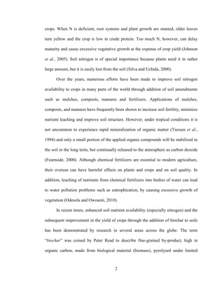2
crops. When N is deficient, root systems and plant growth are stunted, older leaves
turn yellow and the crop is low in crude protein. Too much N, however, can delay
maturity and cause excessive vegetative growth at the expense of crop yield (Johnson
et al., 2005). Soil nitrogen is of special importance because plants need it in rather
large amount, but it is easily lost from the soil (Silva and Uchida, 2000).
Over the years, numerous efforts have been made to improve soil nitrogen
availability to crops in many parts of the world through addition of soil amendments
such as mulches, composts, manures and fertilizers. Applications of mulches,
composts, and manures have frequently been shown to increase soil fertility, minimize
nutrient leaching and improve soil structure. However, under tropical conditions it is
not uncommon to experience rapid mineralization of organic matter (Tiessen et al.,
1994) and only a small portion of the applied organic compounds will be stabilized in
the soil in the long term, but continually released to the atmosphere as carbon dioxide
(Fearnside, 2000). Although chemical fertilizers are essential to modern agriculture,
their overuse can have harmful effects on plants and crops and on soil quality. In
addition, leaching of nutrients from chemical fertilizers into bodies of water can lead
to water pollution problems such as eutrophication, by causing excessive growth of
vegetation (Odesola and Owoseni, 2010).
In recent times, enhanced soil nutrient availability (especially nitrogen) and the
subsequent improvement in the yield of crops through the addition of biochar to soils
has been demonstrated by research in several areas across the globe. The term
“biochar” was coined by Peter Read to describe fine-grained by-product, high in
organic carbon, made from biological material (biomass), pyrolysed under limited
 