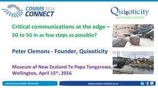 Critical communications at the edge –
2G to 5G in as few steps as possible?
Peter Clemons - Founder, Quixoticity
Museum of New Zealand Te Papa Tongarewa,
Wellington, April 15th
, 2016
www.comms-connect.co.nz@CommsConnectANZ #CommsNZ
 