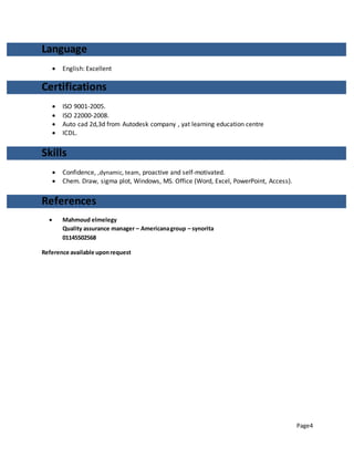 Page4
Language
 English: Excellent
Certifications
 ISO 9001-2005.
 ISO 22000-2008.
 Auto cad 2d,3d from Autodesk company , yat learning education centre
 ICDL.
Skills
 Confidence, ,dynamic, team, proactive and self-motivated.
 Chem. Draw, sigma plot, Windows, MS. Office (Word, Excel, PowerPoint, Access).
References
 Mahmoud elmelegy
Quality assurance manager – Americanagroup – synorita
01145502568
Reference available uponrequest
 