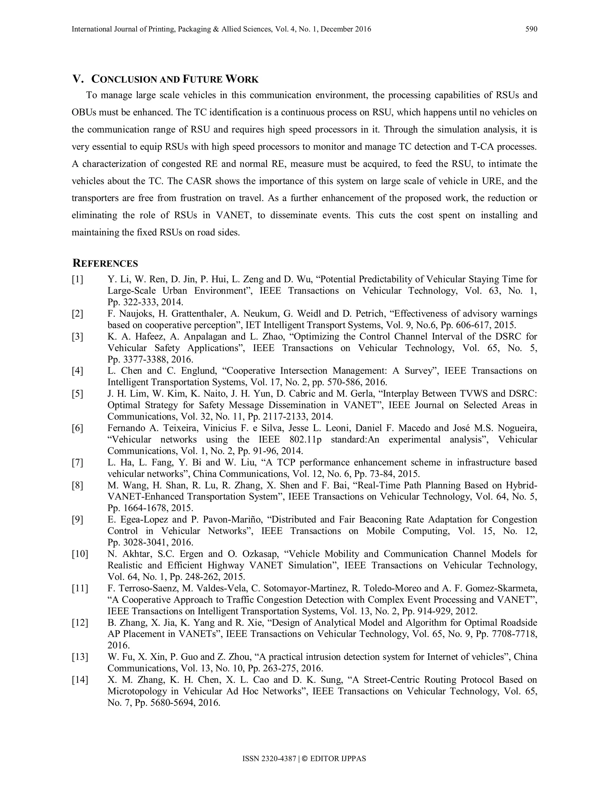 International Journal of Printing, Packaging & Allied Sciences, Vol. 4, No. 1, December 2016 590
V. CONCLUSION AND FUTURE WORK
To manage large scale vehicles in this communication environment, the processing capabilities of RSUs and
OBUs must be enhanced. The TC identification is a continuous process on RSU, which happens until no vehicles on
the communication range of RSU and requires high speed processors in it. Through the simulation analysis, it is
very essential to equip RSUs with high speed processors to monitor and manage TC detection and T-CA processes.
A characterization of congested RE and normal RE, measure must be acquired, to feed the RSU, to intimate the
vehicles about the TC. The CASR shows the importance of this system on large scale of vehicle in URE, and the
transporters are free from frustration on travel. As a further enhancement of the proposed work, the reduction or
eliminating the role of RSUs in VANET, to disseminate events. This cuts the cost spent on installing and
maintaining the fixed RSUs on road sides.
REFERENCES
[1] Y. Li, W. Ren, D. Jin, P. Hui, L. Zeng and D. Wu, “Potential Predictability of Vehicular Staying Time for
Large-Scale Urban Environment”, IEEE Transactions on Vehicular Technology, Vol. 63, No. 1,
Pp. 322-333, 2014.
[2] F. Naujoks, H. Grattenthaler, A. Neukum, G. Weidl and D. Petrich, “Effectiveness of advisory warnings
based on cooperative perception”, IET Intelligent Transport Systems, Vol. 9, No.6, Pp. 606-617, 2015.
[3] K. A. Hafeez, A. Anpalagan and L. Zhao, “Optimizing the Control Channel Interval of the DSRC for
Vehicular Safety Applications”, IEEE Transactions on Vehicular Technology, Vol. 65, No. 5,
Pp. 3377-3388, 2016.
[4] L. Chen and C. Englund, “Cooperative Intersection Management: A Survey”, IEEE Transactions on
Intelligent Transportation Systems, Vol. 17, No. 2, pp. 570-586, 2016.
[5] J. H. Lim, W. Kim, K. Naito, J. H. Yun, D. Cabric and M. Gerla, “Interplay Between TVWS and DSRC:
Optimal Strategy for Safety Message Dissemination in VANET”, IEEE Journal on Selected Areas in
Communications, Vol. 32, No. 11, Pp. 2117-2133, 2014.
[6] Fernando A. Teixeira, Vinicius F. e Silva, Jesse L. Leoni, Daniel F. Macedo and José M.S. Nogueira,
“Vehicular networks using the IEEE 802.11p standard:An experimental analysis”, Vehicular
Communications, Vol. 1, No. 2, Pp. 91-96, 2014.
[7] L. Ha, L. Fang, Y. Bi and W. Liu, “A TCP performance enhancement scheme in infrastructure based
vehicular networks”, China Communications, Vol. 12, No. 6, Pp. 73-84, 2015.
[8] M. Wang, H. Shan, R. Lu, R. Zhang, X. Shen and F. Bai, “Real-Time Path Planning Based on Hybrid-
VANET-Enhanced Transportation System”, IEEE Transactions on Vehicular Technology, Vol. 64, No. 5,
Pp. 1664-1678, 2015.
[9] E. Egea-Lopez and P. Pavon-Mariño, “Distributed and Fair Beaconing Rate Adaptation for Congestion
Control in Vehicular Networks”, IEEE Transactions on Mobile Computing, Vol. 15, No. 12,
Pp. 3028-3041, 2016.
[10] N. Akhtar, S.C. Ergen and O. Ozkasap, “Vehicle Mobility and Communication Channel Models for
Realistic and Efficient Highway VANET Simulation”, IEEE Transactions on Vehicular Technology,
Vol. 64, No. 1, Pp. 248-262, 2015.
[11] F. Terroso-Saenz, M. Valdes-Vela, C. Sotomayor-Martinez, R. Toledo-Moreo and A. F. Gomez-Skarmeta,
“A Cooperative Approach to Traffic Congestion Detection with Complex Event Processing and VANET”,
IEEE Transactions on Intelligent Transportation Systems, Vol. 13, No. 2, Pp. 914-929, 2012.
[12] B. Zhang, X. Jia, K. Yang and R. Xie, “Design of Analytical Model and Algorithm for Optimal Roadside
AP Placement in VANETs”, IEEE Transactions on Vehicular Technology, Vol. 65, No. 9, Pp. 7708-7718,
2016.
[13] W. Fu, X. Xin, P. Guo and Z. Zhou, “A practical intrusion detection system for Internet of vehicles”, China
Communications, Vol. 13, No. 10, Pp. 263-275, 2016.
[14] X. M. Zhang, K. H. Chen, X. L. Cao and D. K. Sung, “A Street-Centric Routing Protocol Based on
Microtopology in Vehicular Ad Hoc Networks”, IEEE Transactions on Vehicular Technology, Vol. 65,
No. 7, Pp. 5680-5694, 2016.
ISSN 2320-4387 | © EDITOR IJPPAS
 