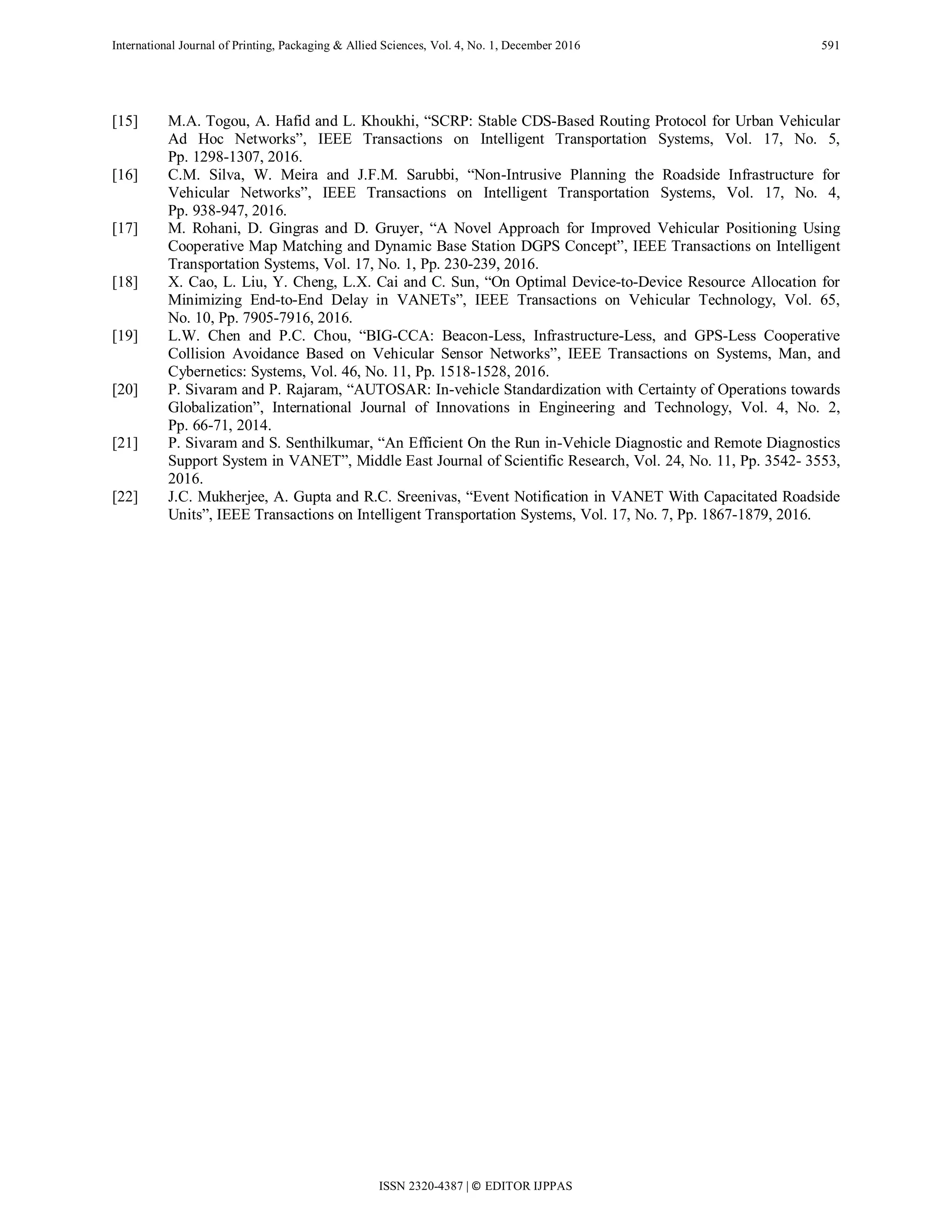 International Journal of Printing, Packaging & Allied Sciences, Vol. 4, No. 1, December 2016 591
[15] M.A. Togou, A. Hafid and L. Khoukhi, “SCRP: Stable CDS-Based Routing Protocol for Urban Vehicular
Ad Hoc Networks”, IEEE Transactions on Intelligent Transportation Systems, Vol. 17, No. 5,
Pp. 1298-1307, 2016.
[16] C.M. Silva, W. Meira and J.F.M. Sarubbi, “Non-Intrusive Planning the Roadside Infrastructure for
Vehicular Networks”, IEEE Transactions on Intelligent Transportation Systems, Vol. 17, No. 4,
Pp. 938-947, 2016.
[17] M. Rohani, D. Gingras and D. Gruyer, “A Novel Approach for Improved Vehicular Positioning Using
Cooperative Map Matching and Dynamic Base Station DGPS Concept”, IEEE Transactions on Intelligent
Transportation Systems, Vol. 17, No. 1, Pp. 230-239, 2016.
[18] X. Cao, L. Liu, Y. Cheng, L.X. Cai and C. Sun, “On Optimal Device-to-Device Resource Allocation for
Minimizing End-to-End Delay in VANETs”, IEEE Transactions on Vehicular Technology, Vol. 65,
No. 10, Pp. 7905-7916, 2016.
[19] L.W. Chen and P.C. Chou, “BIG-CCA: Beacon-Less, Infrastructure-Less, and GPS-Less Cooperative
Collision Avoidance Based on Vehicular Sensor Networks”, IEEE Transactions on Systems, Man, and
Cybernetics: Systems, Vol. 46, No. 11, Pp. 1518-1528, 2016.
[20] P. Sivaram and P. Rajaram, “AUTOSAR: In-vehicle Standardization with Certainty of Operations towards
Globalization”, International Journal of Innovations in Engineering and Technology, Vol. 4, No. 2,
Pp. 66-71, 2014.
[21] P. Sivaram and S. Senthilkumar, “An Efficient On the Run in-Vehicle Diagnostic and Remote Diagnostics
Support System in VANET”, Middle East Journal of Scientific Research, Vol. 24, No. 11, Pp. 3542- 3553,
2016.
[22] J.C. Mukherjee, A. Gupta and R.C. Sreenivas, “Event Notification in VANET With Capacitated Roadside
Units”, IEEE Transactions on Intelligent Transportation Systems, Vol. 17, No. 7, Pp. 1867-1879, 2016.
ISSN 2320-4387 | © EDITOR IJPPAS
 