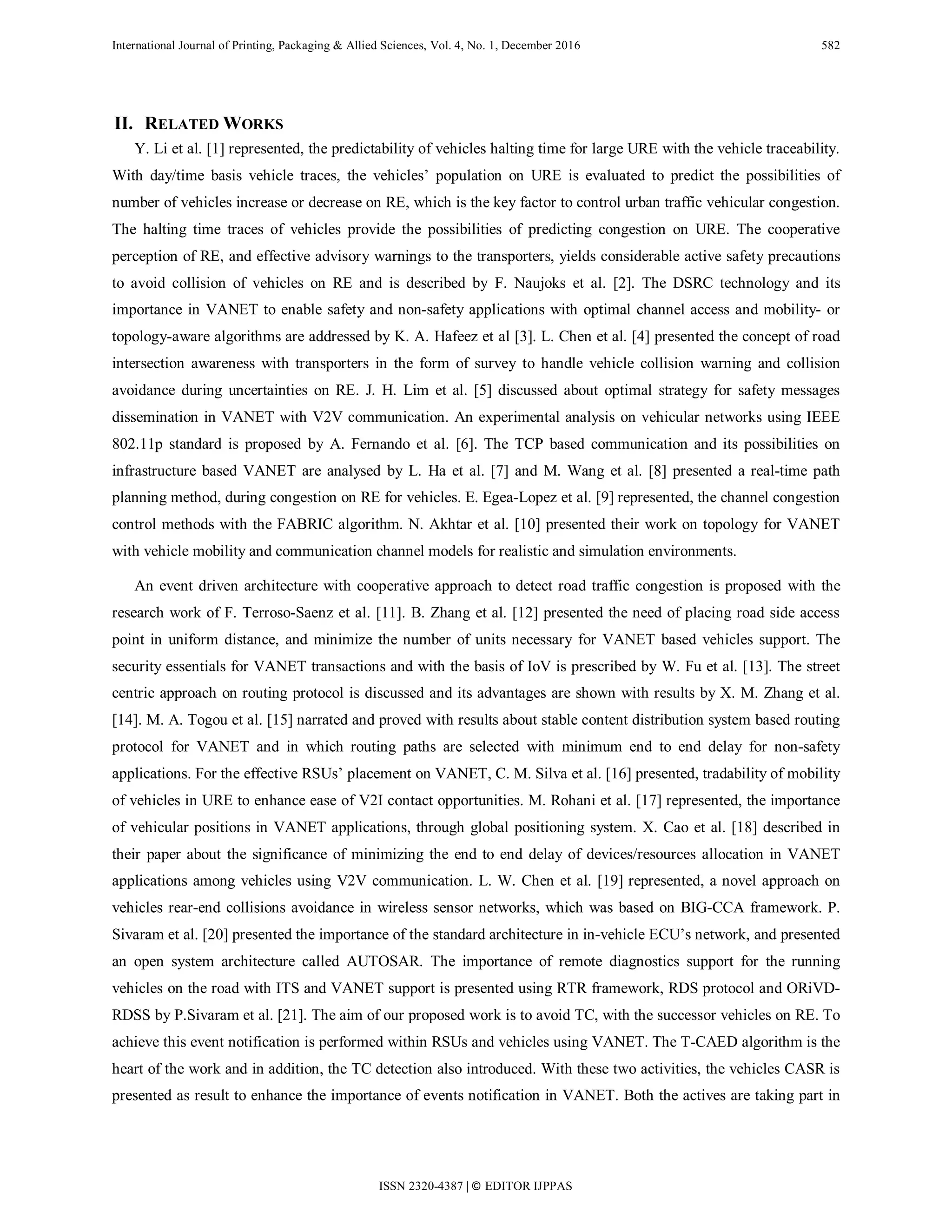 International Journal of Printing, Packaging & Allied Sciences, Vol. 4, No. 1, December 2016 582
II. RELATED WORKS
Y. Li et al. [1] represented, the predictability of vehicles halting time for large URE with the vehicle traceability.
With day/time basis vehicle traces, the vehicles’ population on URE is evaluated to predict the possibilities of
number of vehicles increase or decrease on RE, which is the key factor to control urban traffic vehicular congestion.
The halting time traces of vehicles provide the possibilities of predicting congestion on URE. The cooperative
perception of RE, and effective advisory warnings to the transporters, yields considerable active safety precautions
to avoid collision of vehicles on RE and is described by F. Naujoks et al. [2]. The DSRC technology and its
importance in VANET to enable safety and non-safety applications with optimal channel access and mobility- or
topology-aware algorithms are addressed by K. A. Hafeez et al [3]. L. Chen et al. [4] presented the concept of road
intersection awareness with transporters in the form of survey to handle vehicle collision warning and collision
avoidance during uncertainties on RE. J. H. Lim et al. [5] discussed about optimal strategy for safety messages
dissemination in VANET with V2V communication. An experimental analysis on vehicular networks using IEEE
802.11p standard is proposed by A. Fernando et al. [6]. The TCP based communication and its possibilities on
infrastructure based VANET are analysed by L. Ha et al. [7] and M. Wang et al. [8] presented a real-time path
planning method, during congestion on RE for vehicles. E. Egea-Lopez et al. [9] represented, the channel congestion
control methods with the FABRIC algorithm. N. Akhtar et al. [10] presented their work on topology for VANET
with vehicle mobility and communication channel models for realistic and simulation environments.
An event driven architecture with cooperative approach to detect road traffic congestion is proposed with the
research work of F. Terroso-Saenz et al. [11]. B. Zhang et al. [12] presented the need of placing road side access
point in uniform distance, and minimize the number of units necessary for VANET based vehicles support. The
security essentials for VANET transactions and with the basis of IoV is prescribed by W. Fu et al. [13]. The street
centric approach on routing protocol is discussed and its advantages are shown with results by X. M. Zhang et al.
[14]. M. A. Togou et al. [15] narrated and proved with results about stable content distribution system based routing
protocol for VANET and in which routing paths are selected with minimum end to end delay for non-safety
applications. For the effective RSUs’ placement on VANET, C. M. Silva et al. [16] presented, tradability of mobility
of vehicles in URE to enhance ease of V2I contact opportunities. M. Rohani et al. [17] represented, the importance
of vehicular positions in VANET applications, through global positioning system. X. Cao et al. [18] described in
their paper about the significance of minimizing the end to end delay of devices/resources allocation in VANET
applications among vehicles using V2V communication. L. W. Chen et al. [19] represented, a novel approach on
vehicles rear-end collisions avoidance in wireless sensor networks, which was based on BIG-CCA framework. P.
Sivaram et al. [20] presented the importance of the standard architecture in in-vehicle ECU’s network, and presented
an open system architecture called AUTOSAR. The importance of remote diagnostics support for the running
vehicles on the road with ITS and VANET support is presented using RTR framework, RDS protocol and ORiVD-
RDSS by P.Sivaram et al. [21]. The aim of our proposed work is to avoid TC, with the successor vehicles on RE. To
achieve this event notification is performed within RSUs and vehicles using VANET. The T-CAED algorithm is the
heart of the work and in addition, the TC detection also introduced. With these two activities, the vehicles CASR is
presented as result to enhance the importance of events notification in VANET. Both the actives are taking part in
ISSN 2320-4387 | © EDITOR IJPPAS
 