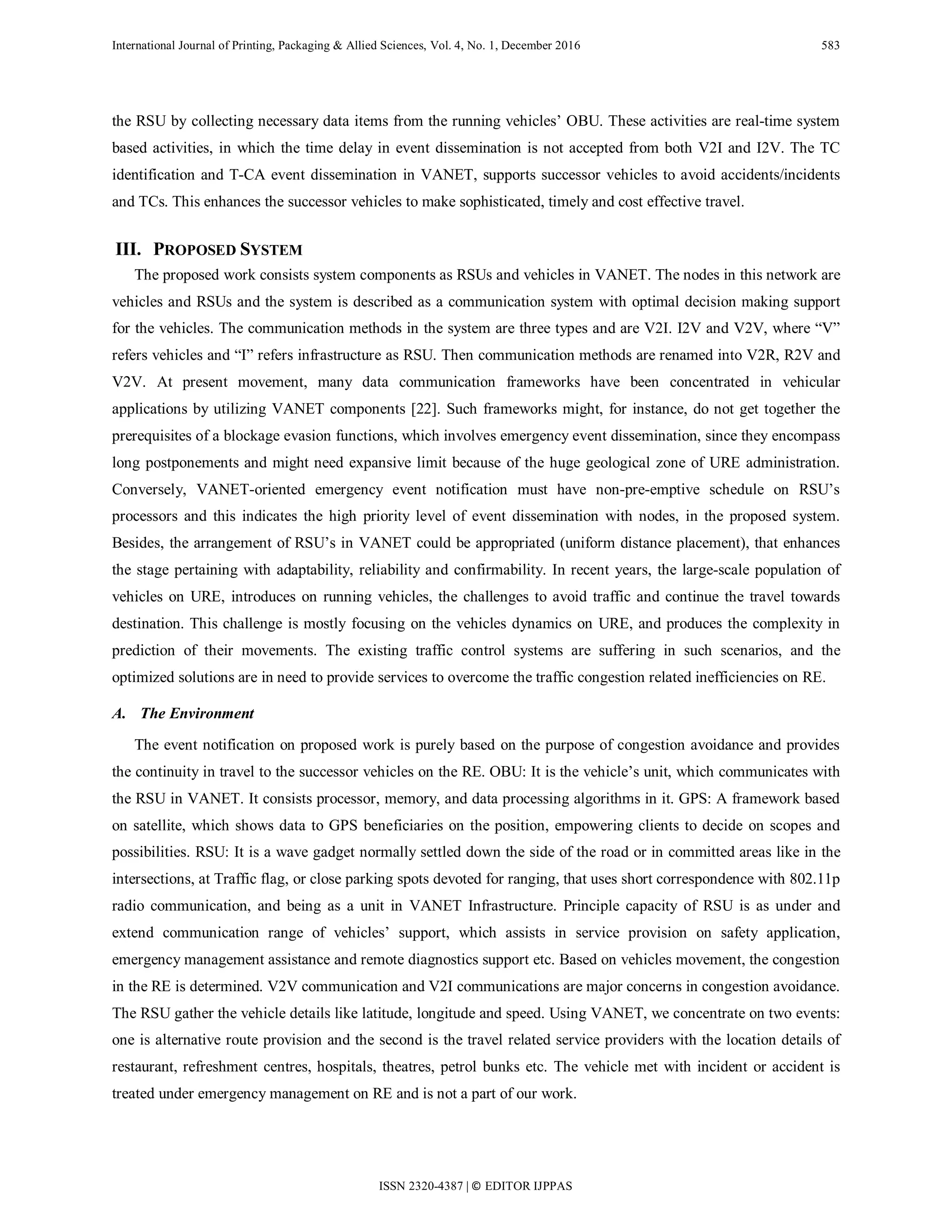 International Journal of Printing, Packaging & Allied Sciences, Vol. 4, No. 1, December 2016 583
the RSU by collecting necessary data items from the running vehicles’ OBU. These activities are real-time system
based activities, in which the time delay in event dissemination is not accepted from both V2I and I2V. The TC
identification and T-CA event dissemination in VANET, supports successor vehicles to avoid accidents/incidents
and TCs. This enhances the successor vehicles to make sophisticated, timely and cost effective travel.
III. PROPOSED SYSTEM
The proposed work consists system components as RSUs and vehicles in VANET. The nodes in this network are
vehicles and RSUs and the system is described as a communication system with optimal decision making support
for the vehicles. The communication methods in the system are three types and are V2I. I2V and V2V, where “V”
refers vehicles and “I” refers infrastructure as RSU. Then communication methods are renamed into V2R, R2V and
V2V. At present movement, many data communication frameworks have been concentrated in vehicular
applications by utilizing VANET components [22]. Such frameworks might, for instance, do not get together the
prerequisites of a blockage evasion functions, which involves emergency event dissemination, since they encompass
long postponements and might need expansive limit because of the huge geological zone of URE administration.
Conversely, VANET-oriented emergency event notification must have non-pre-emptive schedule on RSU’s
processors and this indicates the high priority level of event dissemination with nodes, in the proposed system.
Besides, the arrangement of RSU’s in VANET could be appropriated (uniform distance placement), that enhances
the stage pertaining with adaptability, reliability and confirmability. In recent years, the large-scale population of
vehicles on URE, introduces on running vehicles, the challenges to avoid traffic and continue the travel towards
destination. This challenge is mostly focusing on the vehicles dynamics on URE, and produces the complexity in
prediction of their movements. The existing traffic control systems are suffering in such scenarios, and the
optimized solutions are in need to provide services to overcome the traffic congestion related inefficiencies on RE.
A. The Environment
The event notification on proposed work is purely based on the purpose of congestion avoidance and provides
the continuity in travel to the successor vehicles on the RE. OBU: It is the vehicle’s unit, which communicates with
the RSU in VANET. It consists processor, memory, and data processing algorithms in it. GPS: A framework based
on satellite, which shows data to GPS beneficiaries on the position, empowering clients to decide on scopes and
possibilities. RSU: It is a wave gadget normally settled down the side of the road or in committed areas like in the
intersections, at Traffic flag, or close parking spots devoted for ranging, that uses short correspondence with 802.11p
radio communication, and being as a unit in VANET Infrastructure. Principle capacity of RSU is as under and
extend communication range of vehicles’ support, which assists in service provision on safety application,
emergency management assistance and remote diagnostics support etc. Based on vehicles movement, the congestion
in the RE is determined. V2V communication and V2I communications are major concerns in congestion avoidance.
The RSU gather the vehicle details like latitude, longitude and speed. Using VANET, we concentrate on two events:
one is alternative route provision and the second is the travel related service providers with the location details of
restaurant, refreshment centres, hospitals, theatres, petrol bunks etc. The vehicle met with incident or accident is
treated under emergency management on RE and is not a part of our work.
ISSN 2320-4387 | © EDITOR IJPPAS
 