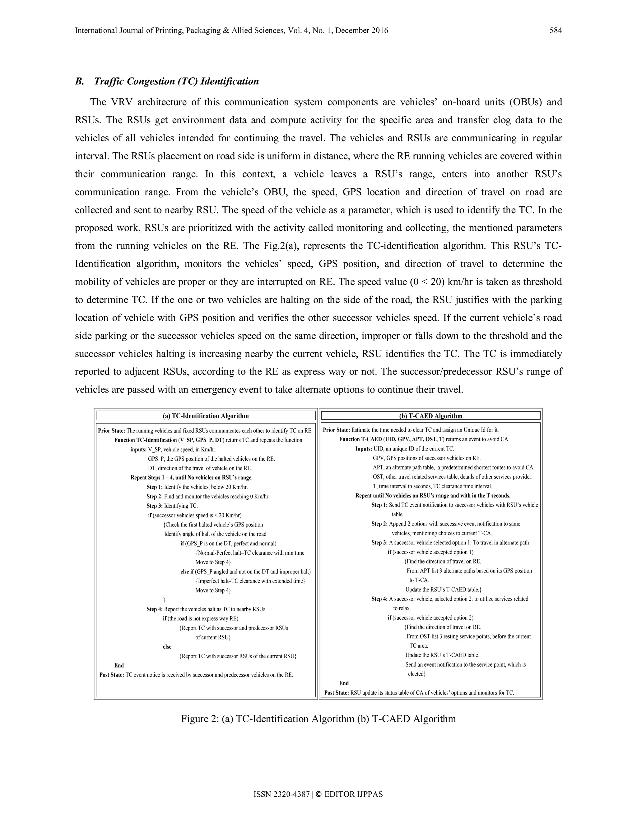 International Journal of Printing, Packaging & Allied Sciences, Vol. 4, No. 1, December 2016 584
B. Traffic Congestion (TC) Identification
The VRV architecture of this communication system components are vehicles’ on-board units (OBUs) and
RSUs. The RSUs get environment data and compute activity for the specific area and transfer clog data to the
vehicles of all vehicles intended for continuing the travel. The vehicles and RSUs are communicating in regular
interval. The RSUs placement on road side is uniform in distance, where the RE running vehicles are covered within
their communication range. In this context, a vehicle leaves a RSU’s range, enters into another RSU’s
communication range. From the vehicle’s OBU, the speed, GPS location and direction of travel on road are
collected and sent to nearby RSU. The speed of the vehicle as a parameter, which is used to identify the TC. In the
proposed work, RSUs are prioritized with the activity called monitoring and collecting, the mentioned parameters
from the running vehicles on the RE. The Fig.2(a), represents the TC-identification algorithm. This RSU’s TC-
Identification algorithm, monitors the vehicles’ speed, GPS position, and direction of travel to determine the
mobility of vehicles are proper or they are interrupted on RE. The speed value (0 < 20) km/hr is taken as threshold
to determine TC. If the one or two vehicles are halting on the side of the road, the RSU justifies with the parking
location of vehicle with GPS position and verifies the other successor vehicles speed. If the current vehicle’s road
side parking or the successor vehicles speed on the same direction, improper or falls down to the threshold and the
successor vehicles halting is increasing nearby the current vehicle, RSU identifies the TC. The TC is immediately
reported to adjacent RSUs, according to the RE as express way or not. The successor/predecessor RSU’s range of
vehicles are passed with an emergency event to take alternate options to continue their travel.
text
(b) T-CAED Algorithm
Prior State: Estimate the time needed to clear TC and assign an Unique Id for it.
Function T-CAED (UID, GPV, APT, OST, T) returns an event to avoid CA
Inputs: UID, an unique ID of the current TC.
GPV, GPS positions of successor vehicles on RE.
APT, an alternate path table, a predetermined shortest routes to avoid CA.
OST, other travel related services table, details of other services provider.
T, time interval in seconds, TC clearance time interval.
Repeat until No vehicles on RSU’s range and with in the T seconds.
Step 1: Send TC event notification to successor vehicles with RSU’s vehicle
table.
Step 2: Append 2 options with successive event notification to same
vehicles, mentioning choices to current T-CA.
Step 3: A successor vehicle selected option 1: To travel in alternate path
if (successor vehicle accepted option 1)
{Find the direction of travel on RE.
From APT list 3 alternate paths based on its GPS position
to T-CA.
Update the RSU’s T-CAED table.}
Step 4: A successor vehicle, selected option 2: to utilize services related
to relax.
if (successor vehicle accepted option 2)
{Find the direction of travel on RE.
From OST list 3 resting service points, before the current
TC area.
Update the RSU’s T-CAED table.
Send an event notification to the service point, which is
elected}
End
Post State: RSU update its status table of CA of vehicles’ options and monitors for TC.
(a) TC-Identification Algorithm
Prior State: The running vehicles and fixed RSUs communicates each other to identify TC on RE.
Function TC-Identification (V_SP, GPS_P, DT) returns TC and repeats the function
inputs: V_SP, vehicle speed, in Km/hr.
GPS_P, the GPS position of the halted vehicles on the RE.
DT, direction of the travel of vehicle on the RE.
Repeat Steps 1 – 4, until No vehicles on RSU’s range.
Step 1: Identify the vehicles, below 20 Km/hr.
Step 2: Find and monitor the vehicles reaching 0 Km/hr.
Step 3: Identifying TC.
if (successor vehicles speed is < 20 Km/hr)
{Check the first halted vehicle’s GPS position
Identify angle of halt of the vehicle on the road
if (GPS_P is on the DT, perfect and normal)
{Normal-Perfect halt–TC clearance with min time
Move to Step 4}
else if (GPS_P angled and not on the DT and improper halt)
{Imperfect halt–TC clearance with extended time}
Move to Step 4}
}
Step 4: Report the vehicles halt as TC to nearby RSUs.
if (the road is not express way RE)
{Report TC with successor and predecessor RSUs
of current RSU}
else
{Report TC with successor RSUs of the current RSU}
End
Post State: TC event notice is received by successor and predecessor vehicles on the RE.
text
Figure 2: (a) TC-Identification Algorithm (b) T-CAED Algorithm
ISSN 2320-4387 | © EDITOR IJPPAS
 