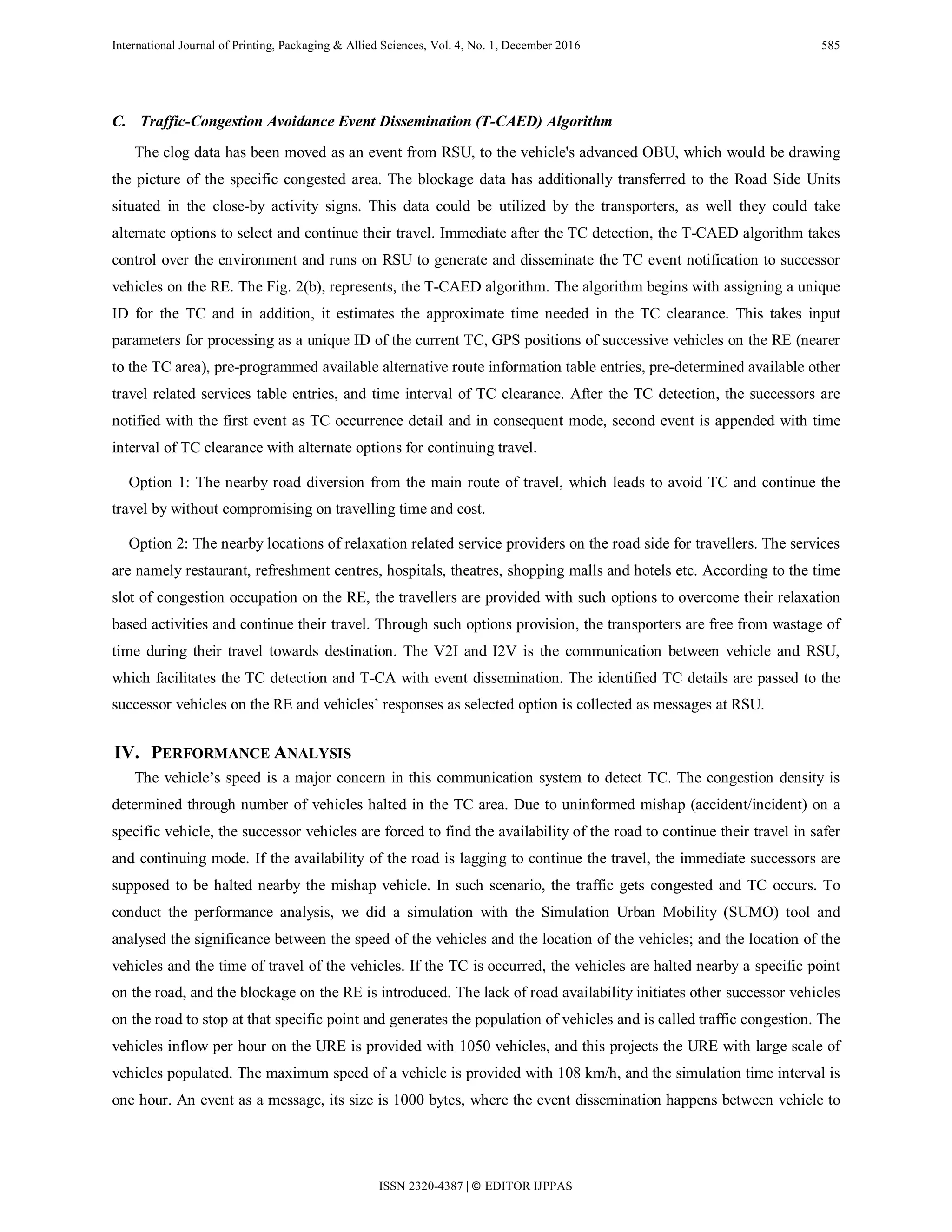 International Journal of Printing, Packaging & Allied Sciences, Vol. 4, No. 1, December 2016 585
C. Traffic-Congestion Avoidance Event Dissemination (T-CAED) Algorithm
The clog data has been moved as an event from RSU, to the vehicle's advanced OBU, which would be drawing
the picture of the specific congested area. The blockage data has additionally transferred to the Road Side Units
situated in the close-by activity signs. This data could be utilized by the transporters, as well they could take
alternate options to select and continue their travel. Immediate after the TC detection, the T-CAED algorithm takes
control over the environment and runs on RSU to generate and disseminate the TC event notification to successor
vehicles on the RE. The Fig. 2(b), represents, the T-CAED algorithm. The algorithm begins with assigning a unique
ID for the TC and in addition, it estimates the approximate time needed in the TC clearance. This takes input
parameters for processing as a unique ID of the current TC, GPS positions of successive vehicles on the RE (nearer
to the TC area), pre-programmed available alternative route information table entries, pre-determined available other
travel related services table entries, and time interval of TC clearance. After the TC detection, the successors are
notified with the first event as TC occurrence detail and in consequent mode, second event is appended with time
interval of TC clearance with alternate options for continuing travel.
Option 1: The nearby road diversion from the main route of travel, which leads to avoid TC and continue the
travel by without compromising on travelling time and cost.
Option 2: The nearby locations of relaxation related service providers on the road side for travellers. The services
are namely restaurant, refreshment centres, hospitals, theatres, shopping malls and hotels etc. According to the time
slot of congestion occupation on the RE, the travellers are provided with such options to overcome their relaxation
based activities and continue their travel. Through such options provision, the transporters are free from wastage of
time during their travel towards destination. The V2I and I2V is the communication between vehicle and RSU,
which facilitates the TC detection and T-CA with event dissemination. The identified TC details are passed to the
successor vehicles on the RE and vehicles’ responses as selected option is collected as messages at RSU.
IV. PERFORMANCE ANALYSIS
The vehicle’s speed is a major concern in this communication system to detect TC. The congestion density is
determined through number of vehicles halted in the TC area. Due to uninformed mishap (accident/incident) on a
specific vehicle, the successor vehicles are forced to find the availability of the road to continue their travel in safer
and continuing mode. If the availability of the road is lagging to continue the travel, the immediate successors are
supposed to be halted nearby the mishap vehicle. In such scenario, the traffic gets congested and TC occurs. To
conduct the performance analysis, we did a simulation with the Simulation Urban Mobility (SUMO) tool and
analysed the significance between the speed of the vehicles and the location of the vehicles; and the location of the
vehicles and the time of travel of the vehicles. If the TC is occurred, the vehicles are halted nearby a specific point
on the road, and the blockage on the RE is introduced. The lack of road availability initiates other successor vehicles
on the road to stop at that specific point and generates the population of vehicles and is called traffic congestion. The
vehicles inflow per hour on the URE is provided with 1050 vehicles, and this projects the URE with large scale of
vehicles populated. The maximum speed of a vehicle is provided with 108 km/h, and the simulation time interval is
one hour. An event as a message, its size is 1000 bytes, where the event dissemination happens between vehicle to
ISSN 2320-4387 | © EDITOR IJPPAS
 