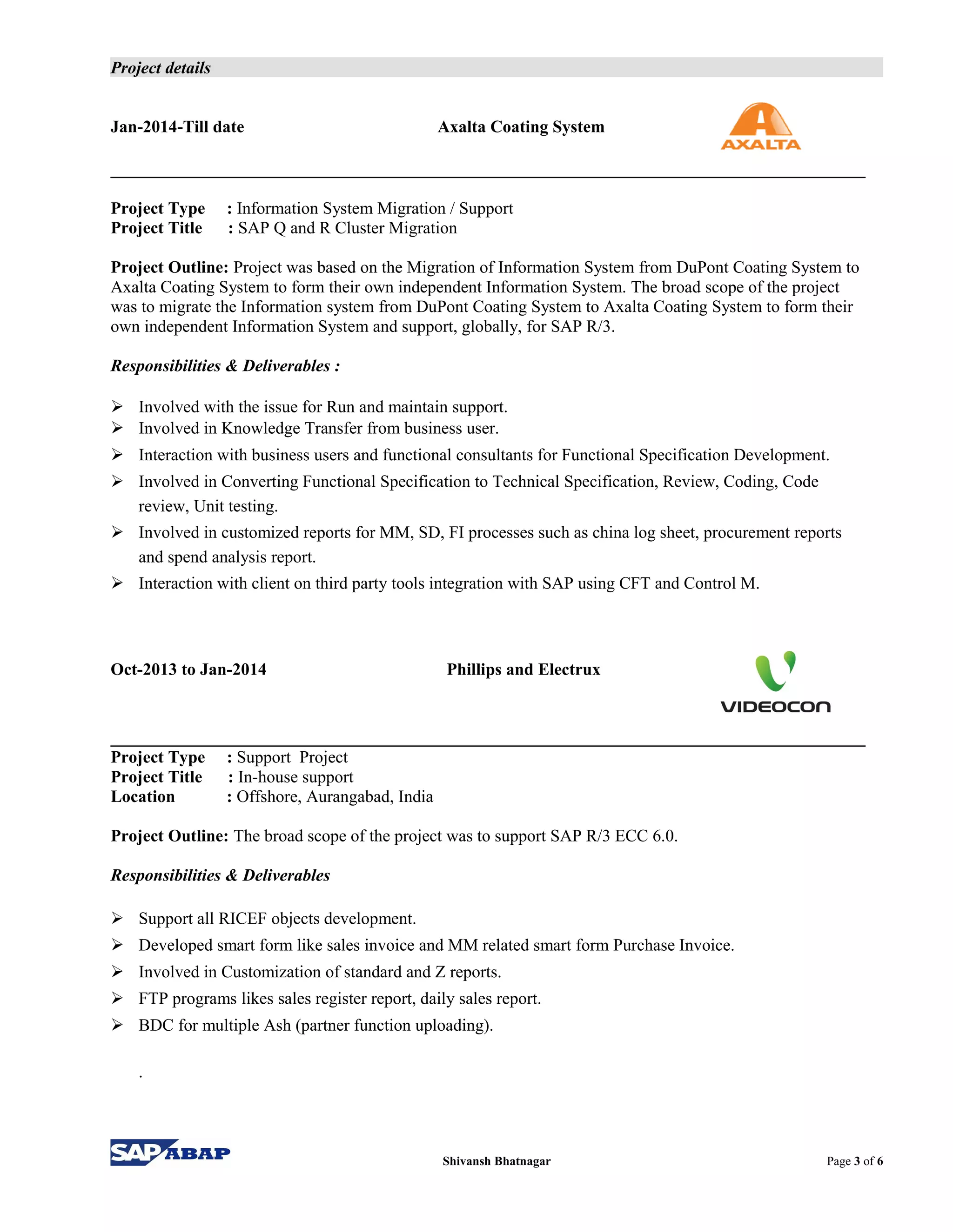 Project details
Jan-2014-Till date Axalta Coating System
Project Type : Information System Migration / Support
Project Title : SAP Q and R Cluster Migration
Project Outline: Project was based on the Migration of Information System from DuPont Coating System to
Axalta Coating System to form their own independent Information System. The broad scope of the project
was to migrate the Information system from DuPont Coating System to Axalta Coating System to form their
own independent Information System and support, globally, for SAP R/3.
Responsibilities & Deliverables :
 Involved with the issue for Run and maintain support.
 Involved in Knowledge Transfer from business user.
 Interaction with business users and functional consultants for Functional Specification Development.
 Involved in Converting Functional Specification to Technical Specification, Review, Coding, Code
review, Unit testing.
 Involved in customized reports for MM, SD, FI processes such as china log sheet, procurement reports
and spend analysis report.
 Interaction with client on third party tools integration with SAP using CFT and Control M.
Oct-2013 to Jan-2014 Phillips and Electrux
Project Type : Support Project
Project Title : In-house support
Location : Offshore, Aurangabad, India
Project Outline: The broad scope of the project was to support SAP R/3 ECC 6.0.
Responsibilities & Deliverables
 Support all RICEF objects development.
 Developed smart form like sales invoice and MM related smart form Purchase Invoice.
 Involved in Customization of standard and Z reports.
 FTP programs likes sales register report, daily sales report.
 BDC for multiple Ash (partner function uploading).
.
Shivansh Bhatnagar Page 3 of 6
 