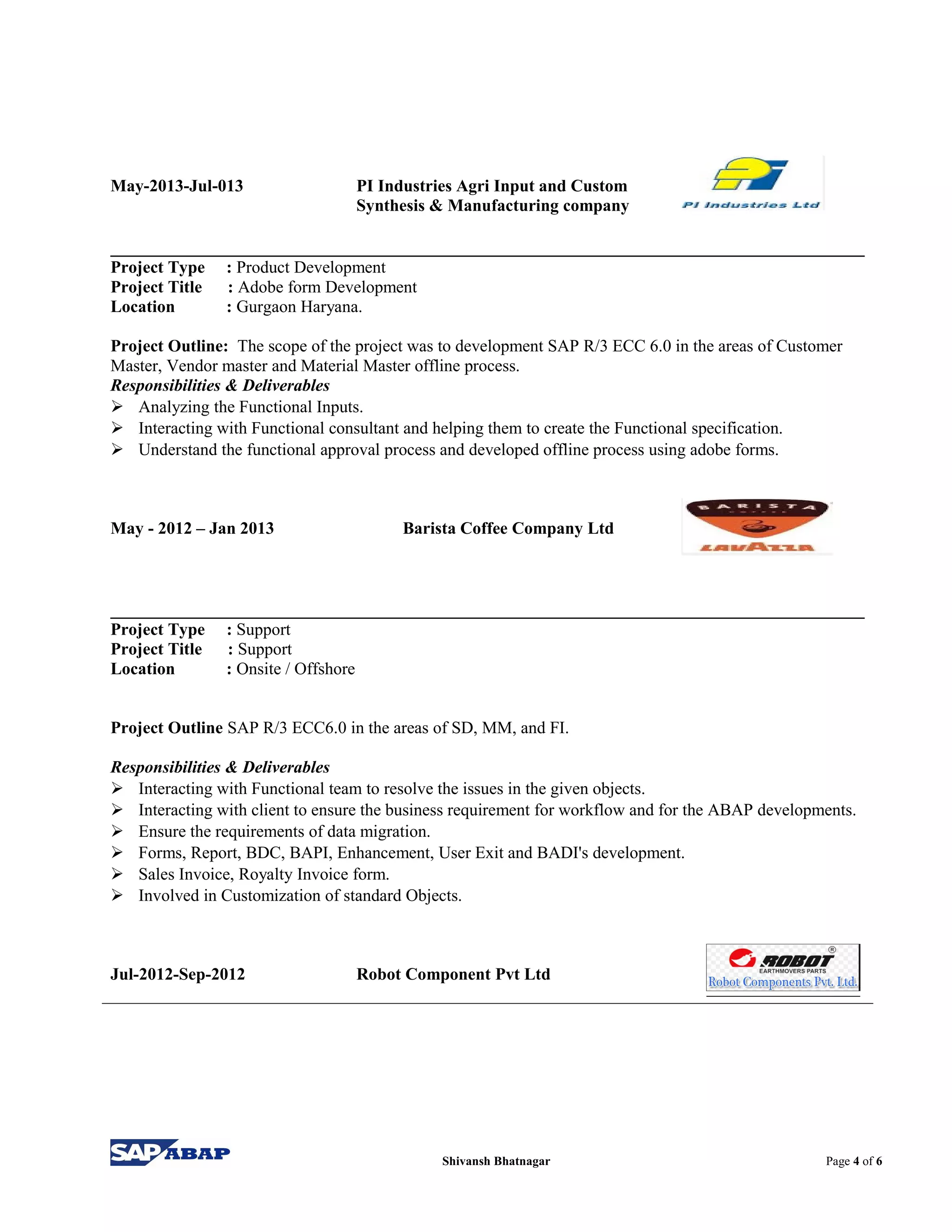 May-2013-Jul-013 PI Industries Agri Input and Custom
Synthesis & Manufacturing company
Project Type : Product Development
Project Title : Adobe form Development
Location : Gurgaon Haryana.
Project Outline: The scope of the project was to development SAP R/3 ECC 6.0 in the areas of Customer
Master, Vendor master and Material Master offline process.
Responsibilities & Deliverables
 Analyzing the Functional Inputs.
 Interacting with Functional consultant and helping them to create the Functional specification.
 Understand the functional approval process and developed offline process using adobe forms.
May - 2012 – Jan 2013 Barista Coffee Company Ltd
Project Type : Support
Project Title : Support
Location : Onsite / Offshore
Project Outline SAP R/3 ECC6.0 in the areas of SD, MM, and FI.
Responsibilities & Deliverables
 Interacting with Functional team to resolve the issues in the given objects.
 Interacting with client to ensure the business requirement for workflow and for the ABAP developments.
 Ensure the requirements of data migration.
 Forms, Report, BDC, BAPI, Enhancement, User Exit and BADI's development.
 Sales Invoice, Royalty Invoice form.
 Involved in Customization of standard Objects.
Jul-2012-Sep-2012 Robot Component Pvt Ltd
Shivansh Bhatnagar Page 4 of 6
 