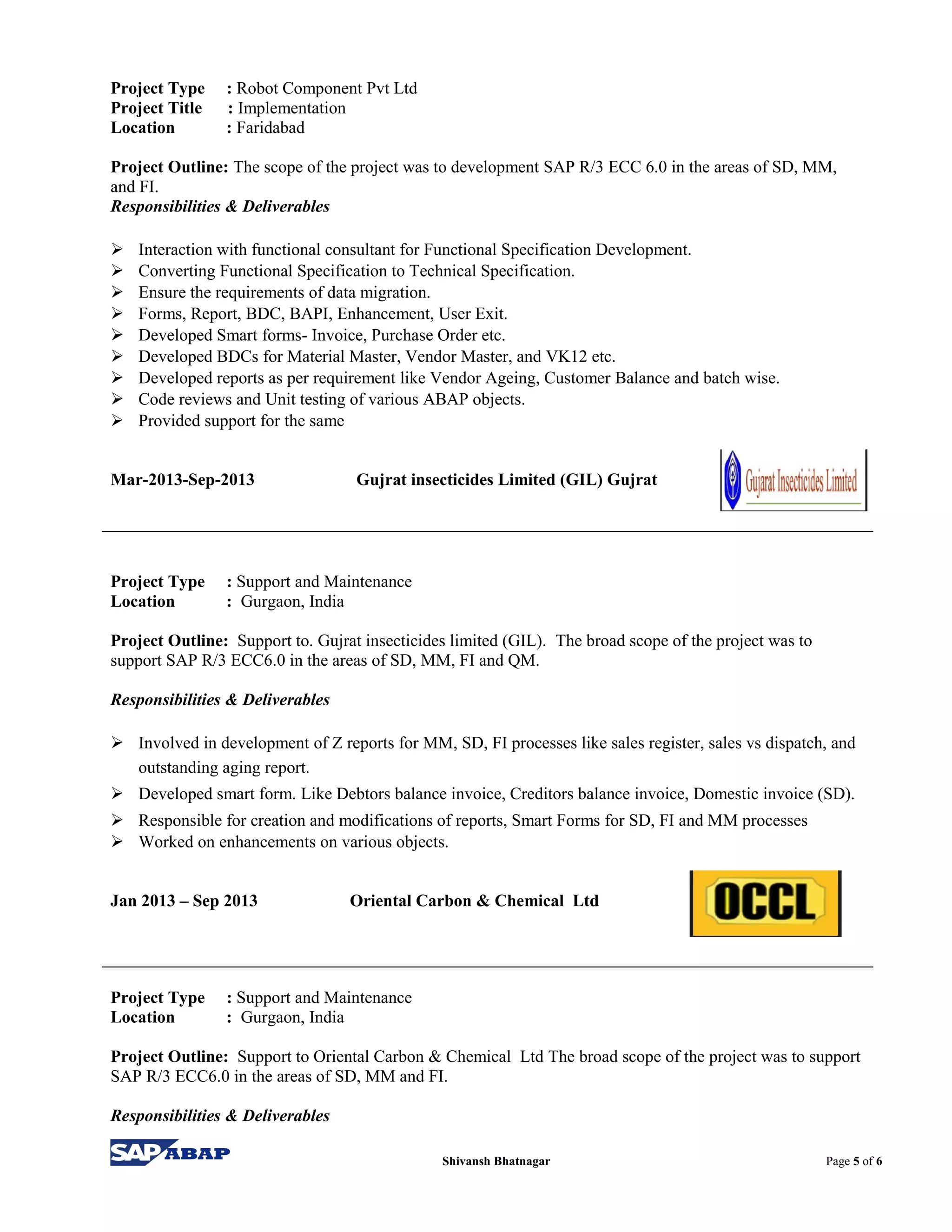 Project Type : Robot Component Pvt Ltd
Project Title : Implementation
Location : Faridabad
Project Outline: The scope of the project was to development SAP R/3 ECC 6.0 in the areas of SD, MM,
and FI.
Responsibilities & Deliverables
 Interaction with functional consultant for Functional Specification Development.
 Converting Functional Specification to Technical Specification.
 Ensure the requirements of data migration.
 Forms, Report, BDC, BAPI, Enhancement, User Exit.
 Developed Smart forms- Invoice, Purchase Order etc.
 Developed BDCs for Material Master, Vendor Master, and VK12 etc.
 Developed reports as per requirement like Vendor Ageing, Customer Balance and batch wise.
 Code reviews and Unit testing of various ABAP objects.
 Provided support for the same
Mar-2013-Sep-2013 Gujrat insecticides Limited (GIL) Gujrat
Project Type : Support and Maintenance
Location : Gurgaon, India
Project Outline: Support to. Gujrat insecticides limited (GIL). The broad scope of the project was to
support SAP R/3 ECC6.0 in the areas of SD, MM, FI and QM.
Responsibilities & Deliverables
 Involved in development of Z reports for MM, SD, FI processes like sales register, sales vs dispatch, and
outstanding aging report.
 Developed smart form. Like Debtors balance invoice, Creditors balance invoice, Domestic invoice (SD).
 Responsible for creation and modifications of reports, Smart Forms for SD, FI and MM processes
 Worked on enhancements on various objects.
Jan 2013 – Sep 2013 Oriental Carbon & Chemical Ltd
Project Type : Support and Maintenance
Location : Gurgaon, India
Project Outline: Support to Oriental Carbon & Chemical Ltd The broad scope of the project was to support
SAP R/3 ECC6.0 in the areas of SD, MM and FI.
Responsibilities & Deliverables
Shivansh Bhatnagar Page 5 of 6
 