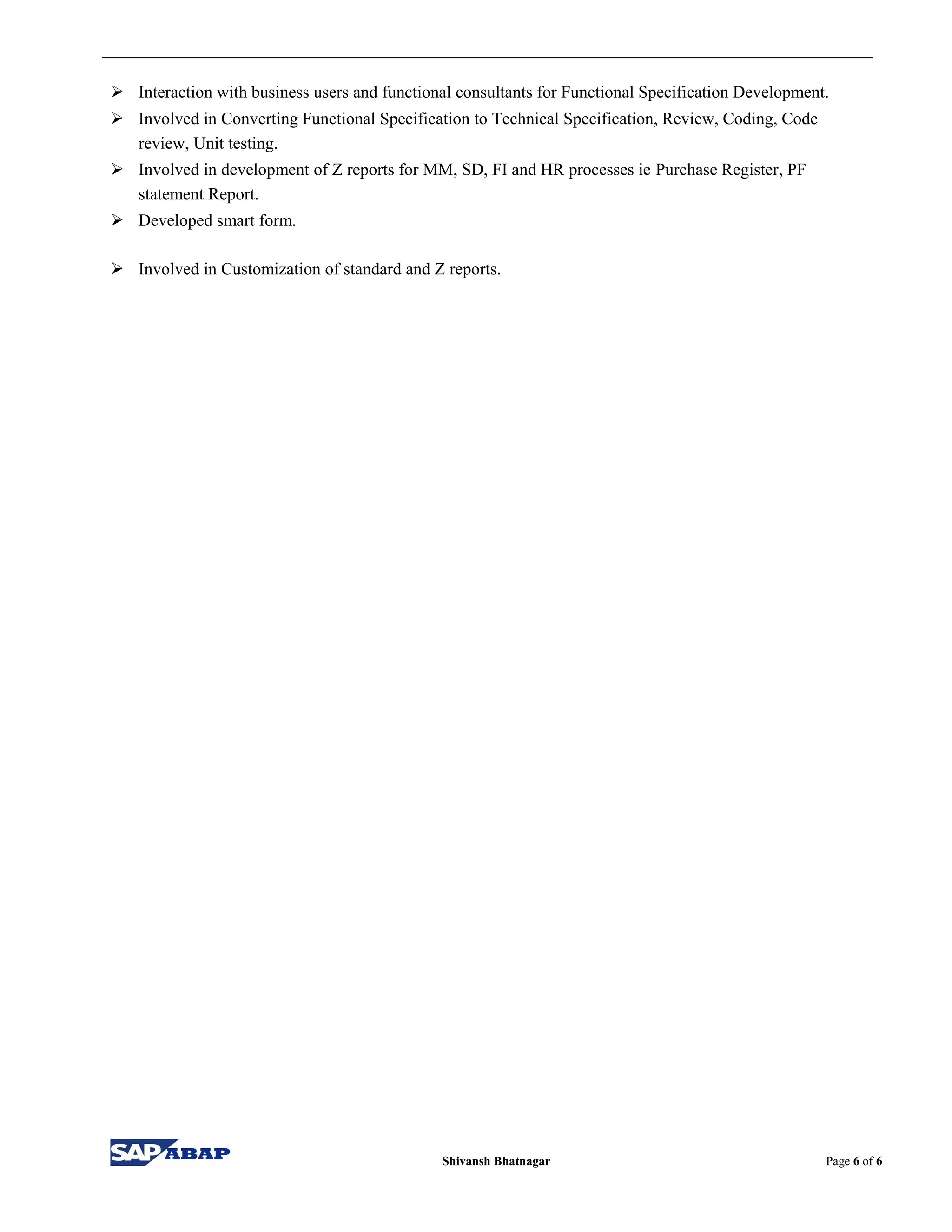  Interaction with business users and functional consultants for Functional Specification Development.
 Involved in Converting Functional Specification to Technical Specification, Review, Coding, Code
review, Unit testing.
 Involved in development of Z reports for MM, SD, FI and HR processes ie Purchase Register, PF
statement Report.
 Developed smart form.
 Involved in Customization of standard and Z reports.
Shivansh Bhatnagar Page 6 of 6
 