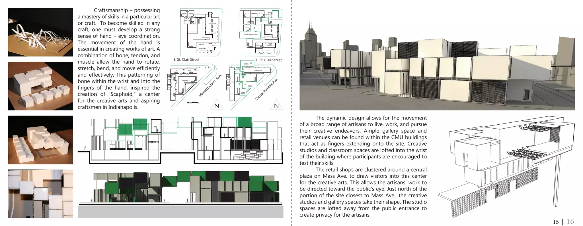 0
1
2
5
10
20
Exterior Lounge
Intelligent
Classroom
Classrooms Metal and Ceramic StudioLecture Space
ApartmentApartment Private Studios
Apartment
Private
Studio
Woodwork and Stonework Studio
Administration
Intelligent
Classroom
Intelligent
Classroom
Bath
Bath
Permanent
Exhibit
Permanent Exhibit
	 Craftsmanship – possessing
a mastery of skills in a particular art
or craft. To become skilled in any
craft, one must develop a strong
sense of hand – eye coordination.
The movement of the hand is
essential in creating works of art. A
combination of bone, tendon, and
muscle allow the hand to rotate,
stretch, bend, and move efficiently
and effectively. This patterning of
bone within the wrist and into the
fingers of the hand, inspired the
creation of “Scaphoid,” a center
for the creative arts and aspiring
craftsmen in Indianapolis.
	 The dynamic design allows for the movement
of a broad range of artisans to live, work, and pursue
their creative endeavors. Ample gallery space and
retail venues can be found within the CMU buildings
that act as fingers extending onto the site. Creative
studios and classroom spaces are lofted into the wrist
of the building where participants are encouraged to
test their skills.
	 The retail shops are clustered around a central
plaza on Mass Ave. to draw visitors into this center
for the creative arts. This allows the artisans’ work to
be directed toward the public’s eye. Just north of the
portion of the site closest to Mass Ave., the creative
studios and gallery spaces take their shape. The studio
spaces are lofted away from the public entrance to
create privacy for the artisans.
15 | 16
N N
M
assachusetts Ave.
M
assachusetts Ave.
E. St. Clair Street E. St. Clair Street
 