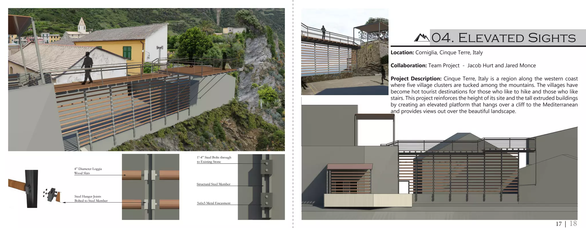 Site Elevation 1/8” = 1’ - 0”
with Joinery Detailing
4” Diameter Loggia
Wood Slats
Steel Hanger Joints
Bolted to Steel Member
1’-4” Steel Bolts through
to Existing Stone
Structural Steel Member
5x6x5 Metal Encasment
Wooden Roof System 2” Wood Decking Steel I-Beam System Steel Railing withStone Wall for Fish
e Elevation 1/8” = 1’ - 0”
h Joinery Detailing
4” Diameter Loggia
Wood Slats
Steel Hanger Joints
Bolted to Steel Member
1’-4” Steel Bolts through
to Existing Stone
Structural Steel Member
5x6x5 Metal Encasment
04. Elevated Sights
Location: Corniglia, Cinque Terre, Italy
Collaboration: Team Project - Jacob Hurt and Jared Monce
Project Description: Cinque Terre, Italy is a region along the western coast
where five village clusters are tucked among the mountains. The villages have
become hot tourist destinations for those who like to hike and those who like
stairs. This project reinforces the height of its site and the tall extruded buildings
by creating an elevated platform that hangs over a cliff to the Mediterranean
and provides views out over the beautiful landscape.
17 | 18
 