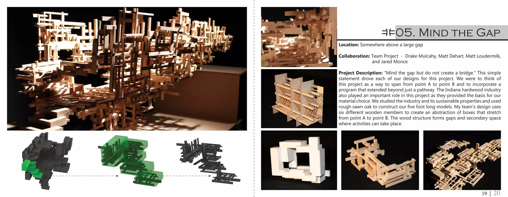 Location: Somewhere above a large gap
Collaboration: Team Project - Drake Mulcahy, Matt Dehart, Matt Loudermilk,
		 and Jared Monce
Project Description: “Mind the gap but do not create a bridge.” This simple
statement drove each of our designs for this project. We were to think of
this project as a way to span from point A to point B and to incorporate a
program that extended beyond just a pathway. The Indiana hardwood industry
also played an important role in this project as they provided the basis for our
material choice. We studied the industry and its sustainable properties and used
rough sawn oak to construct our five foot long models. My team’s design uses
six different wooden members to create an abstraction of boxes that stretch
from point A to point B. The wood structure forms gaps and secondary space
where activities can take place.
05. Mind the Gap
19 | 20
 