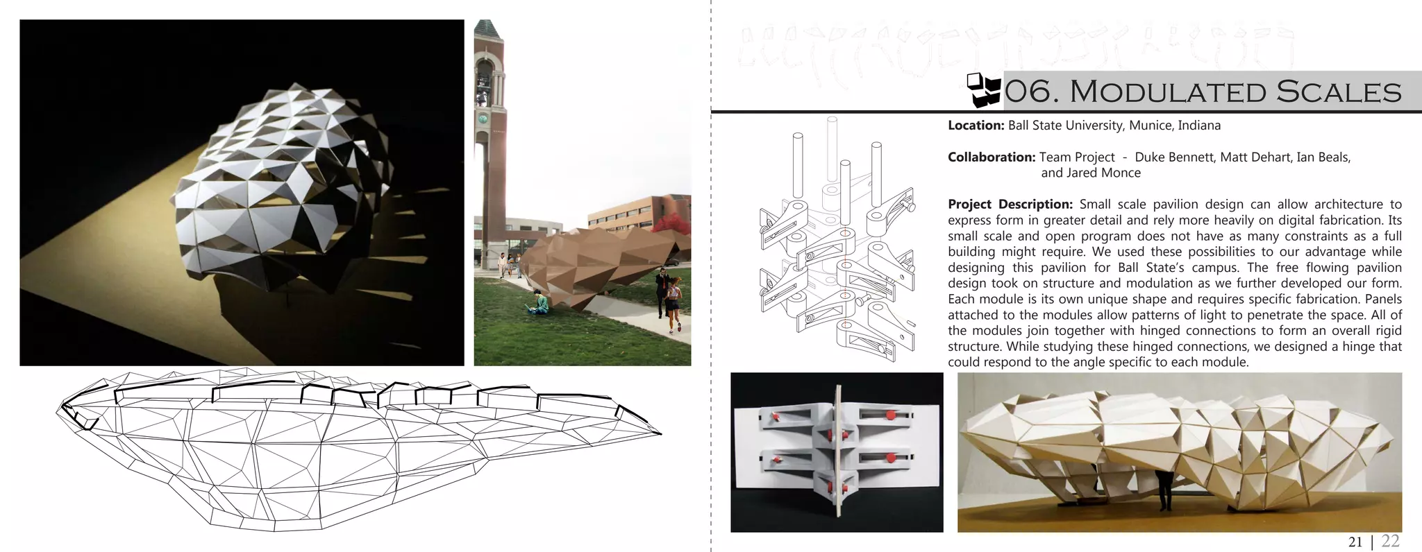 A13 A17A16A15A14 A22A21A19 A20A18A2A1 A3 A4 A5 A6 A7 A8 A9 A10 A11 A12 A23 A24
B1 B2 B3 B4 B5 B6 B7 B8 B9 B10 B11 B12 B13 B14 B15 B16 B17 B18 B19 B20 B21 B22 B23
A7
C10C8 C9C7C6C5C1 C2 C4C3 C12 C13C11 C14 C15 C16 C17 C20C19C18
D1 D2 D3 D5D4 D6 D7 D8 D9 D10 D11 D12
E1 E2 E3
06. Modulated Scales
21 | 22
Location: Ball State University, Munice, Indiana
Collaboration: Team Project - Duke Bennett, Matt Dehart, Ian Beals,
		 and Jared Monce
Project Description: Small scale pavilion design can allow architecture to
express form in greater detail and rely more heavily on digital fabrication. Its
small scale and open program does not have as many constraints as a full
building might require. We used these possibilities to our advantage while
designing this pavilion for Ball State’s campus. The free flowing pavilion
design took on structure and modulation as we further developed our form.
Each module is its own unique shape and requires specific fabrication. Panels
attached to the modules allow patterns of light to penetrate the space. All of
the modules join together with hinged connections to form an overall rigid
structure. While studying these hinged connections, we designed a hinge that
could respond to the angle specific to each module.
 