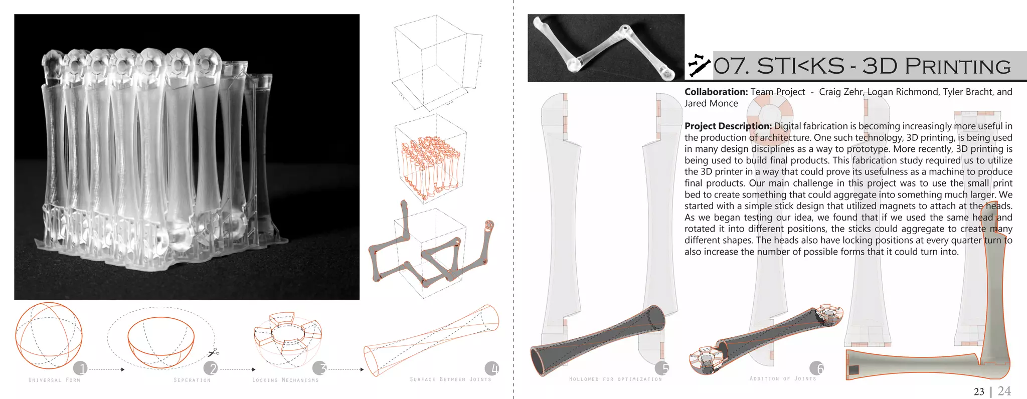 1 2 3 4Universal Form Seperation Surface Between JointsLocking Mechanisms
5 6Hollowed for optimization Addition of Joints
4.9
in
4.9
in
6.5in
07. STI<KS - 3D Printing
23 | 24
Collaboration: Team Project - Craig Zehr, Logan Richmond, Tyler Bracht, and
Jared Monce
Project Description: Digital fabrication is becoming increasingly more useful in
the production of architecture. One such technology, 3D printing, is being used
in many design disciplines as a way to prototype. More recently, 3D printing is
being used to build final products. This fabrication study required us to utilize
the 3D printer in a way that could prove its usefulness as a machine to produce
final products. Our main challenge in this project was to use the small print
bed to create something that could aggregate into something much larger. We
started with a simple stick design that utilized magnets to attach at the heads.
As we began testing our idea, we found that if we used the same head and
rotated it into different positions, the sticks could aggregate to create many
different shapes. The heads also have locking positions at every quarter turn to
also increase the number of possible forms that it could turn into.
 