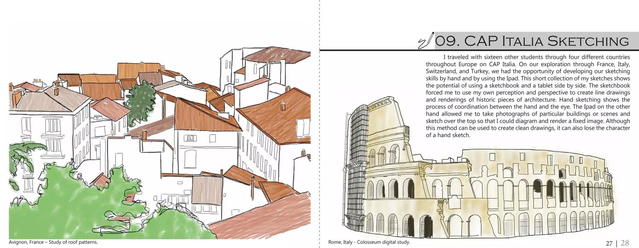 I traveled with sixteen other students through four different countries
throughout Europe on CAP Italia. On our exploration through France, Italy,
Switzerland, and Turkey, we had the opportunity of developing our sketching
skills by hand and by using the Ipad. This short collection of my sketches shows
the potential of using a sketchbook and a tablet side by side. The sketchbook
forced me to use my own perception and perspective to create line drawings
and renderings of historic pieces of architecture. Hand sketching shows the
process of coordination between the hand and the eye. The Ipad on the other
hand allowed me to take photographs of particular buildings or scenes and
sketch over the top so that I could diagram and render a fixed image. Although
this method can be used to create clean drawings, it can also lose the character
of a hand sketch.
09. CAP Italia Sketching
27 | 28Rome, Italy - Colosseum digital study.Avignon, France – Study of roof patterns.
 