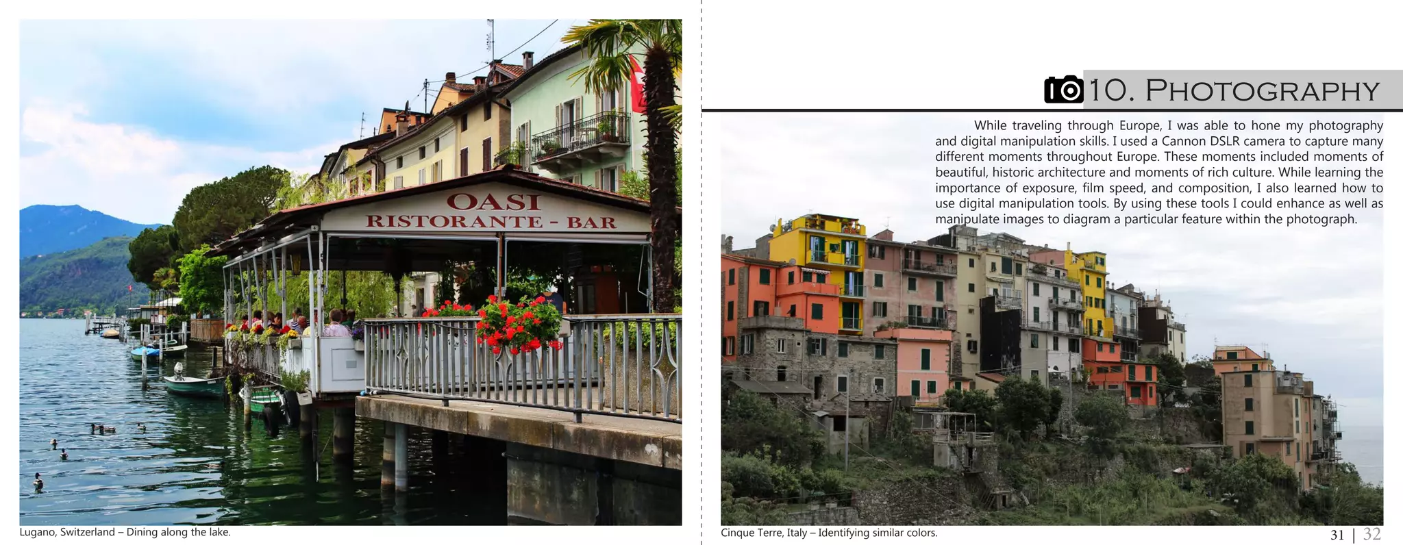 While traveling through Europe, I was able to hone my photography
and digital manipulation skills. I used a Cannon DSLR camera to capture many
different moments throughout Europe. These moments included moments of
beautiful, historic architecture and moments of rich culture. While learning the
importance of exposure, film speed, and composition, I also learned how to
use digital manipulation tools. By using these tools I could enhance as well as
manipulate images to diagram a particular feature within the photograph.
10. Photography
31 | 32Cinque Terre, Italy – Identifying similar colors.Lugano, Switzerland – Dining along the lake.
 