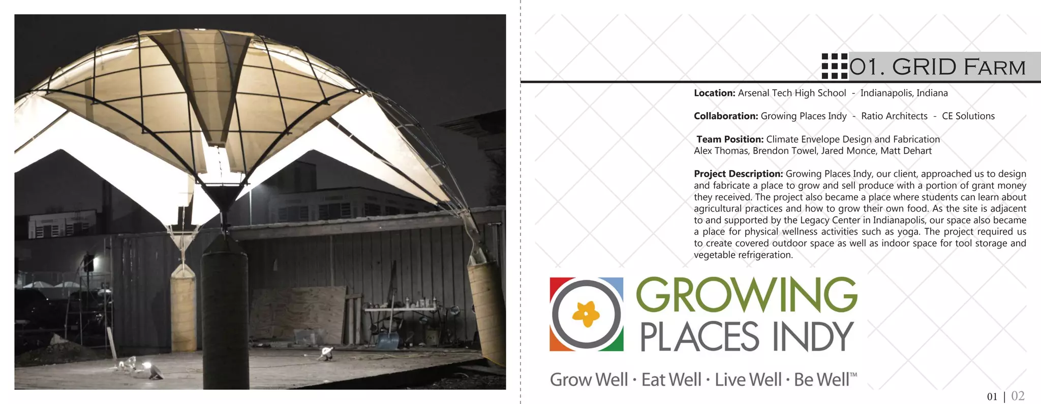 Location: Arsenal Tech High School - Indianapolis, Indiana
	
Collaboration: Growing Places Indy - Ratio Architects - CE Solutions
	
Team Position: Climate Envelope Design and Fabrication
Alex Thomas, Brendon Towel, Jared Monce, Matt Dehart
Project Description: Growing Places Indy, our client, approached us to design
and fabricate a place to grow and sell produce with a portion of grant money
they received. The project also became a place where students can learn about
agricultural practices and how to grow their own food. As the site is adjacent
to and supported by the Legacy Center in Indianapolis, our space also became
a place for physical wellness activities such as yoga. The project required us
to create covered outdoor space as well as indoor space for tool storage and
vegetable refrigeration.
01. GRID Farm
01 | 02
 