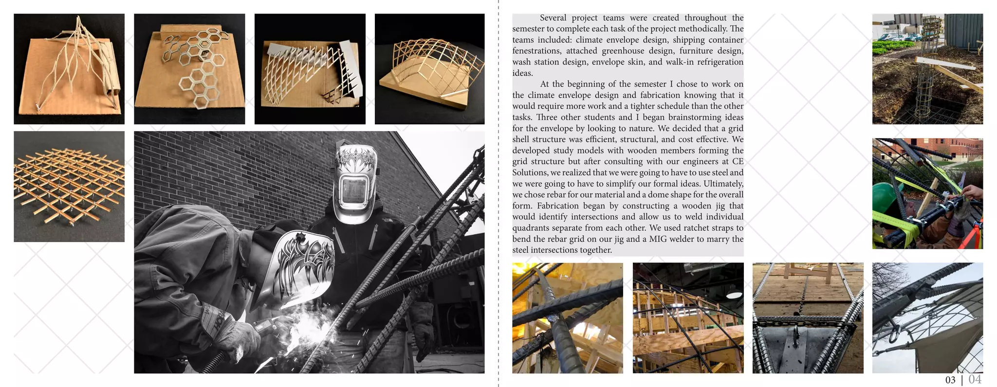 Several project teams were created throughout the
semester to complete each task of the project methodically. The
teams included: climate envelope design, shipping container
fenestrations, attached greenhouse design, furniture design,
wash station design, envelope skin, and walk-in refrigeration
ideas.
	 At the beginning of the semester I chose to work on
the climate envelope design and fabrication knowing that it
would require more work and a tighter schedule than the other
tasks. Three other students and I began brainstorming ideas
for the envelope by looking to nature. We decided that a grid
shell structure was efficient, structural, and cost effective. We
developed study models with wooden members forming the
grid structure but after consulting with our engineers at CE
Solutions, we realized that we were going to have to use steel and
we were going to have to simplify our formal ideas. Ultimately,
we chose rebar for our material and a dome shape for the overall
form. Fabrication began by constructing a wooden jig that
would identify intersections and allow us to weld individual
quadrants separate from each other. We used ratchet straps to
bend the rebar grid on our jig and a MIG welder to marry the
steel intersections together.
03 | 04
 
