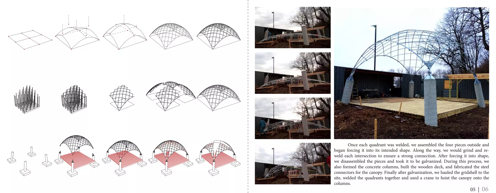 05 | 06
	 Once each quadrant was welded, we assembled the four pieces outside and
began forcing it into its intended shape. Along the way, we would grind and re-
weld each intersection to ensure a strong connection. After forcing it into shape,
we disassembled the pieces and took it to be galvanized. During this process, we
also formed the concrete columns, built the wooden deck, and fabricated the steel
connectors for the canopy. Finally after galvanization, we hauled the gridshell to the
site, welded the quadrants together and used a crane to hoist the canopy onto the
columns.
 