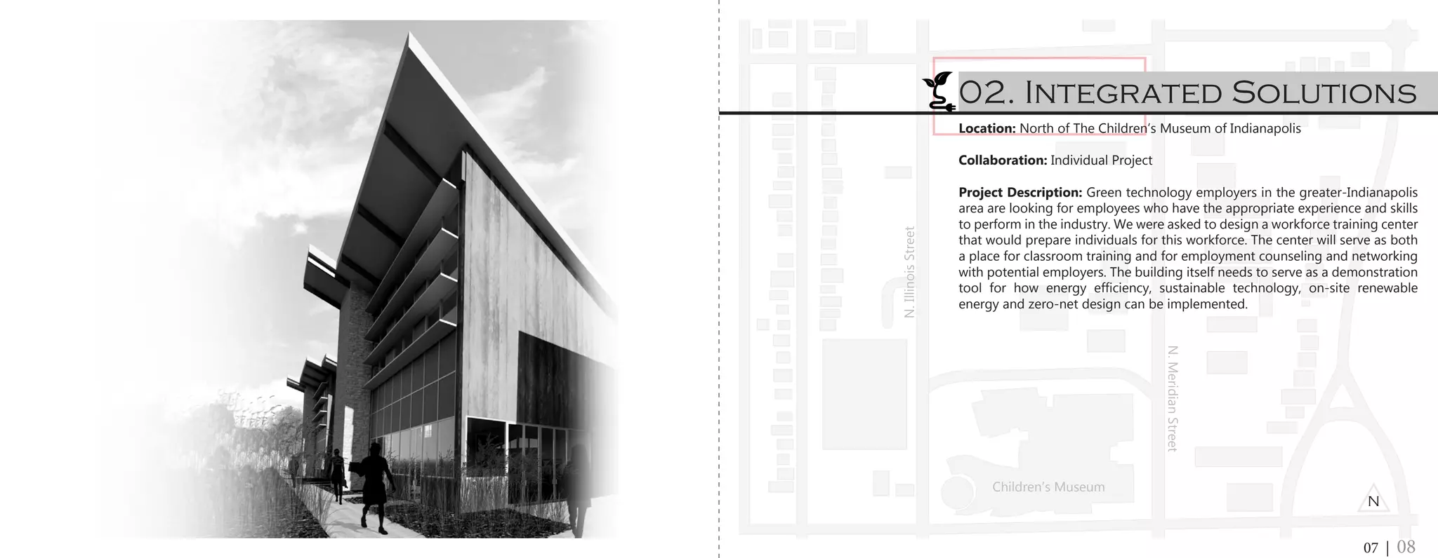 Location: North of The Children’s Museum of Indianapolis
Collaboration: Individual Project
Project Description: Green technology employers in the greater-Indianapolis
area are looking for employees who have the appropriate experience and skills
to perform in the industry. We were asked to design a workforce training center
that would prepare individuals for this workforce. The center will serve as both
a place for classroom training and for employment counseling and networking
with potential employers. The building itself needs to serve as a demonstration
tool for how energy efficiency, sustainable technology, on-site renewable
energy and zero-net design can be implemented.
02. Integrated Solutions
07 | 08
N
Children’s Museum
N.MeridianStreet
N.IllinoisStreet
 