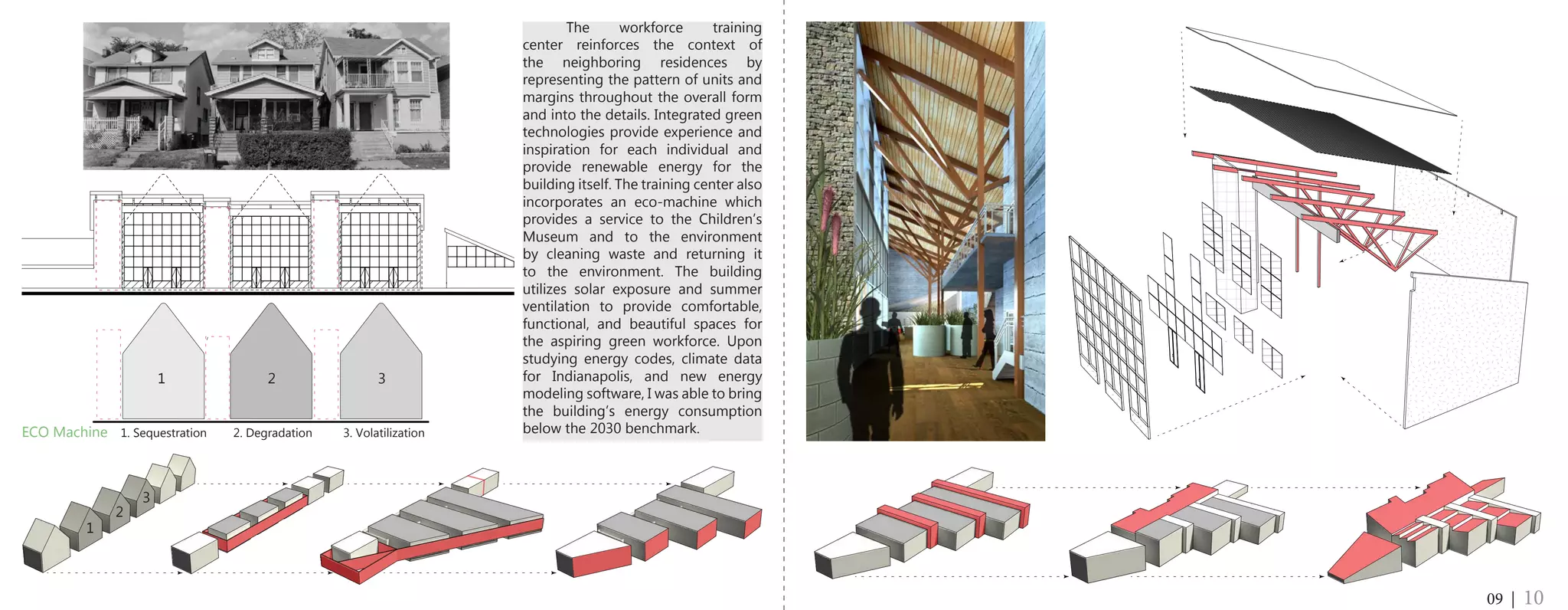 The workforce training
center reinforces the context of
the neighboring residences by
representing the pattern of units and
margins throughout the overall form
and into the details. Integrated green
technologies provide experience and
inspiration for each individual and
provide renewable energy for the
building itself. The training center also
incorporates an eco-machine which
provides a service to the Children’s
Museum and to the environment
by cleaning waste and returning it
to the environment. The building
utilizes solar exposure and summer
ventilation to provide comfortable,
functional, and beautiful spaces for
the aspiring green workforce. Upon
studying energy codes, climate data
for Indianapolis, and new energy
modeling software, I was able to bring
the building’s energy consumption
below the 2030 benchmark.
09 | 10
1 2 3
ECO Machine	 1. Sequestration 2. Degradation	 3. Volatilization
1
2
3
 