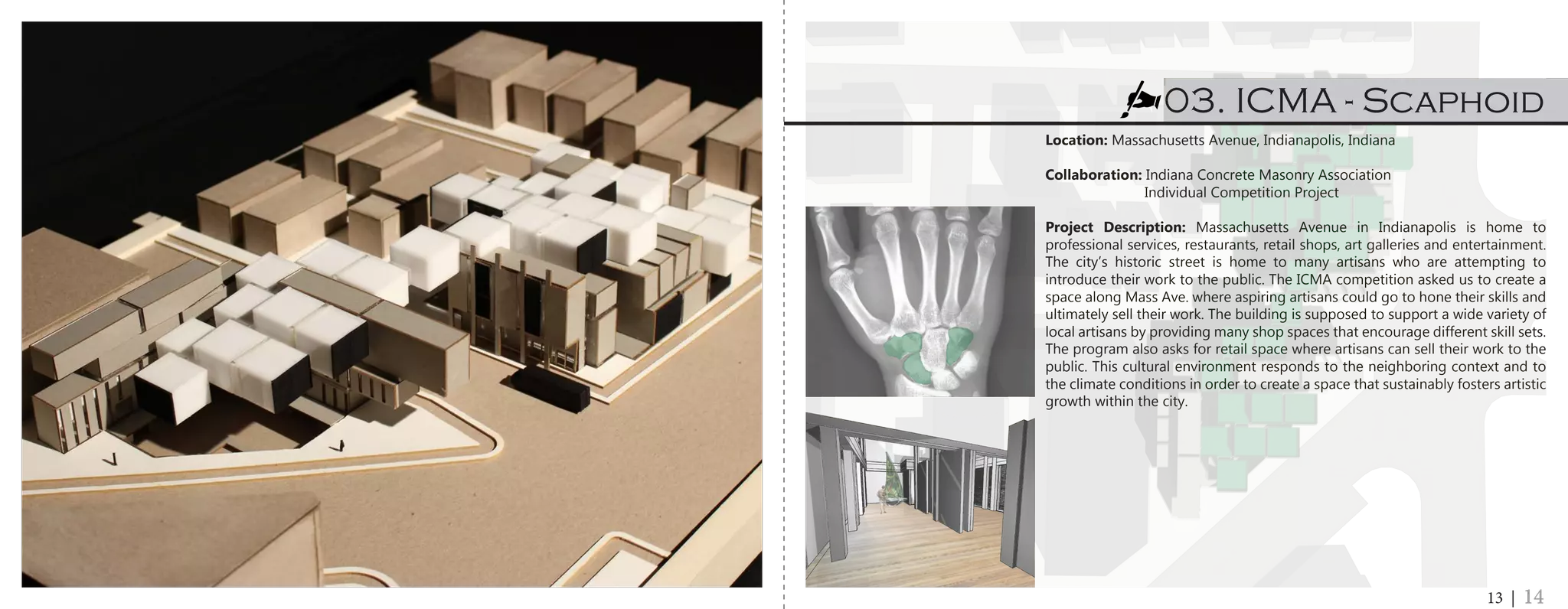 Location: Massachusetts Avenue, Indianapolis, Indiana
Collaboration: Indiana Concrete Masonry Association
	 Individual Competition Project
Project Description: Massachusetts Avenue in Indianapolis is home to
professional services, restaurants, retail shops, art galleries and entertainment.
The city’s historic street is home to many artisans who are attempting to
introduce their work to the public. The ICMA competition asked us to create a
space along Mass Ave. where aspiring artisans could go to hone their skills and
ultimately sell their work. The building is supposed to support a wide variety of
local artisans by providing many shop spaces that encourage different skill sets.
The program also asks for retail space where artisans can sell their work to the
public. This cultural environment responds to the neighboring context and to
the climate conditions in order to create a space that sustainably fosters artistic
growth within the city.
03. ICMA - Scaphoid
13 | 14
 