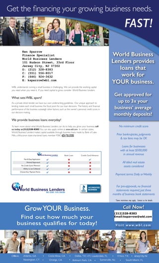 Get the financing your growing business needs.
FAST!
No minimum credit score
Prior bankruptcies,judgments
& tax liens may be OK
Loans for businesses
with at least $500,000
in annual revenue
All titled real estate
assets considered
Payment terms:Daily orWeekly
For pre-approvals,no financial
statements required,just three
months of business bank statements
WBL understands running a small business is challenging. We can provide the working capital
you need when you need it. If you need capital to grow, consider World Business Lenders.
What sets WBL apart?
As a private direct lender, we have our own underwriting guidelines. Our unique approach to
lending makes each small business the focal point for our loan decisions. The history and financial
performance of the business outweigh other factors, such as the owner’s personal credit score, in
our decision making.
We provide business loans everyday!
To learn more about what World Business Lenders can do to help you grow your business, call
us today at (212) 220-0175. You can also apply online at www.wbl.com. In certain states,
World Business Lenders makes capital available through business loans made by Bank of Lake
Mills, a Wisconsin state-chartered bank, member FDIC
World Business
Lenders provides
loans that
work for
YOUR business.
Get approved for
up to 3x your
business’ average
monthly deposits!
WE LEND. YOU GROW.
orld Business Lenders
Call Now!
( 2 1 2 ) 2 2 0 - 0175
email: apply@wbl.com
V i s i t w w w. w b l . c o m
Frisco, TX•Ft. Lauderdale, FL•Offices: Atlanta, GA • Costa Mesa, CA • Dallas, TX
•Orange, CA•Newington, CT Rohnert Park, CA
GrowYOUR Business.
Find out how much your
business qualifies for today!
WE LEND. YOU GROW.
orld Business Lenders
Fast & Easy Application
Minimal Paperwork
No Credit Score Minimum
Ability to use Collateral
ChooseYour Payment Terms
Credit Card AdvanceBank Loan
6
6
6
4
6
4
4
4
4
4
4
6
6
6
6
*Some restrictions may apply. Contact us for details.
Robert DeStefano Sr. Finance Specialist
World Business Lenders
101 Hudson Street, 33rd Floor
Jersey City, NJ 07302
• Somerville, NJ
• JerseyCity,NJ
South Miami, FL•
Ken Sparrow
Finance Specialist
World Business Lenders
101 Hudson Street, 33rd Floor
Jersey City, NJ 07302
O: (212) 328-8383
C: (551) 556-8017
F: (646) 924-3632
E: ksparrow@wbl.com
(212)328-8383
Email:ksparrow@wbl.com
(212)328-8383
 
