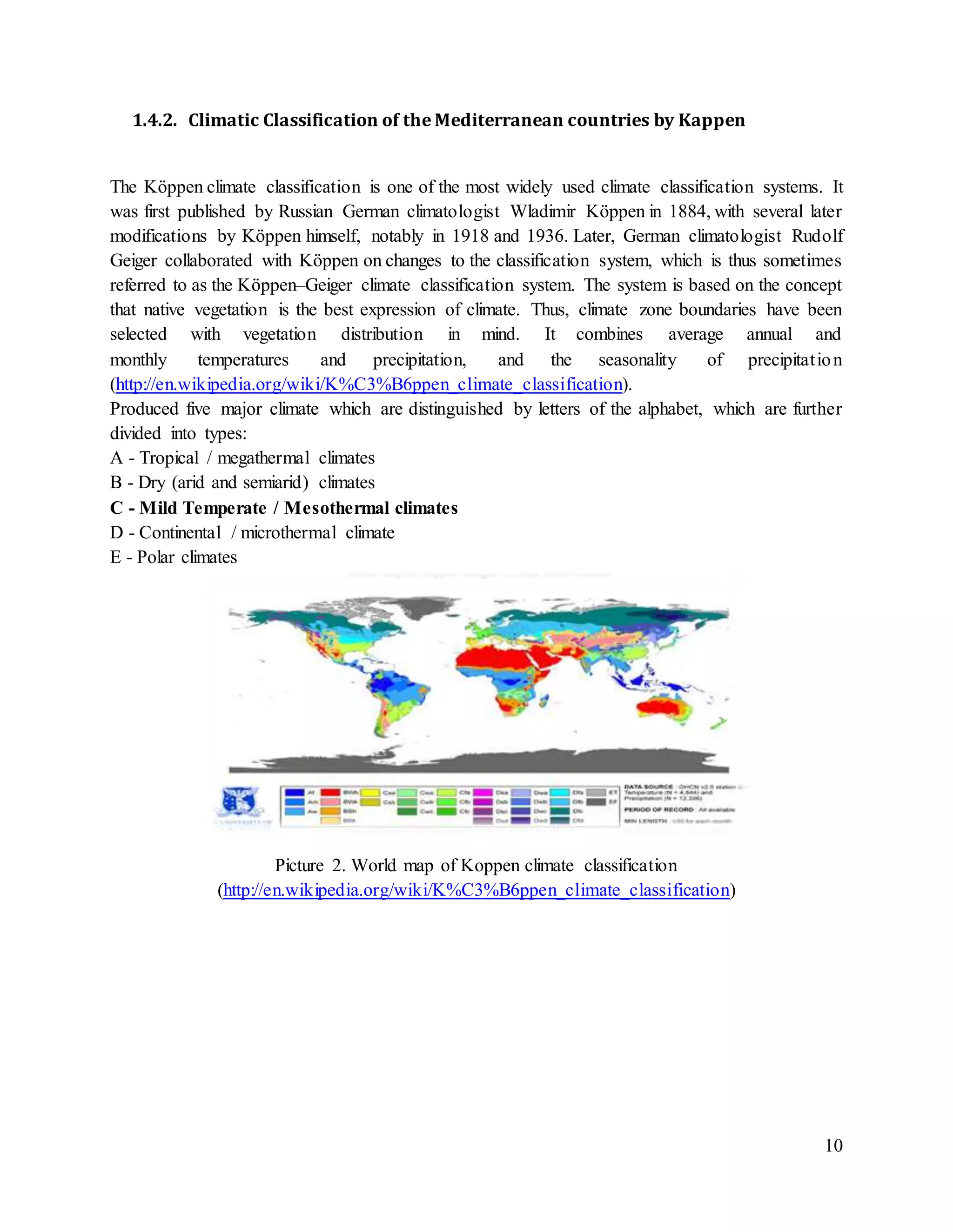 10
1.4.2. Climatic Classification of the Mediterranean countries by Kappen
The Köppen climate classification is one of the most widely used climate classification systems. It
was first published by Russian German climatologist Wladimir Köppen in 1884, with several later
modifications by Köppen himself, notably in 1918 and 1936. Later, German climatologist Rudolf
Geiger collaborated with Köppen on changes to the classification system, which is thus sometimes
referred to as the Köppen–Geiger climate classification system. The system is based on the concept
that native vegetation is the best expression of climate. Thus, climate zone boundaries have been
selected with vegetation distribution in mind. It combines average annual and
monthly temperatures and precipitation, and the seasonality of precipitation
(http://en.wikipedia.org/wiki/K%C3%B6ppen_climate_classification).
Produced five major climate which are distinguished by letters of the alphabet, which are further
divided into types:
A - Tropical / megathermal climates
B - Dry (arid and semiarid) climates
C - Mild Temperate / Mesothermal climates
D - Continental / microthermal climate
E - Polar climates
Picture 2. World map of Koppen climate classification
(http://en.wikipedia.org/wiki/K%C3%B6ppen_climate_classification)
 