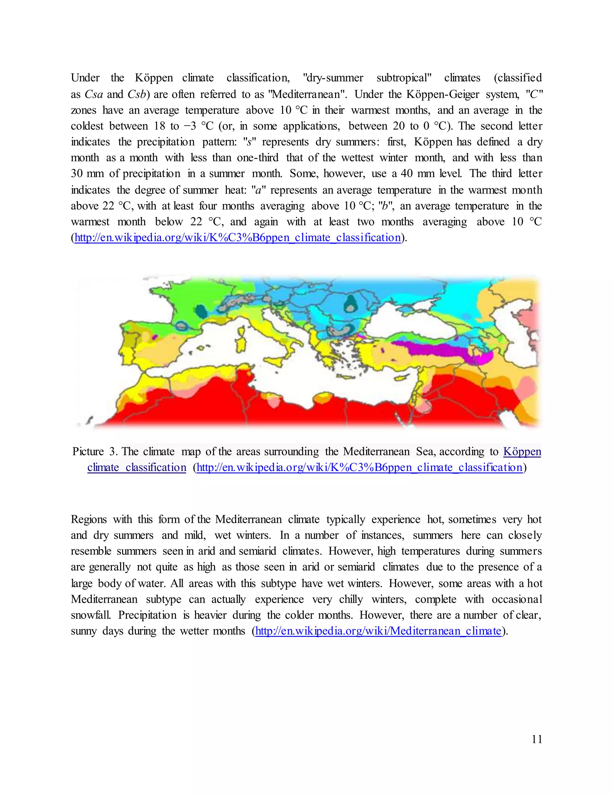 11
Under the Köppen climate classification, "dry-summer subtropical" climates (classified
as Csa and Csb) are often referred to as "Mediterranean". Under the Köppen-Geiger system, "C"
zones have an average temperature above 10 °C in their warmest months, and an average in the
coldest between 18 to −3 °C (or, in some applications, between 20 to 0 °C). The second letter
indicates the precipitation pattern: "s" represents dry summers: first, Köppen has defined a dry
month as a month with less than one-third that of the wettest winter month, and with less than
30 mm of precipitation in a summer month. Some, however, use a 40 mm level. The third letter
indicates the degree of summer heat: "a" represents an average temperature in the warmest month
above 22 °C, with at least four months averaging above 10 °C; "b", an average temperature in the
warmest month below 22 °C, and again with at least two months averaging above 10 °C
(http://en.wikipedia.org/wiki/K%C3%B6ppen_climate_classification).
Picture 3. The climate map of the areas surrounding the Mediterranean Sea, according to Köppen
climate classification (http://en.wikipedia.org/wiki/K%C3%B6ppen_climate_classification)
Regions with this form of the Mediterranean climate typically experience hot, sometimes very hot
and dry summers and mild, wet winters. In a number of instances, summers here can closely
resemble summers seen in arid and semiarid climates. However, high temperatures during summers
are generally not quite as high as those seen in arid or semiarid climates due to the presence of a
large body of water. All areas with this subtype have wet winters. However, some areas with a hot
Mediterranean subtype can actually experience very chilly winters, complete with occasional
snowfall. Precipitation is heavier during the colder months. However, there are a number of clear,
sunny days during the wetter months (http://en.wikipedia.org/wiki/Mediterranean_climate).
 