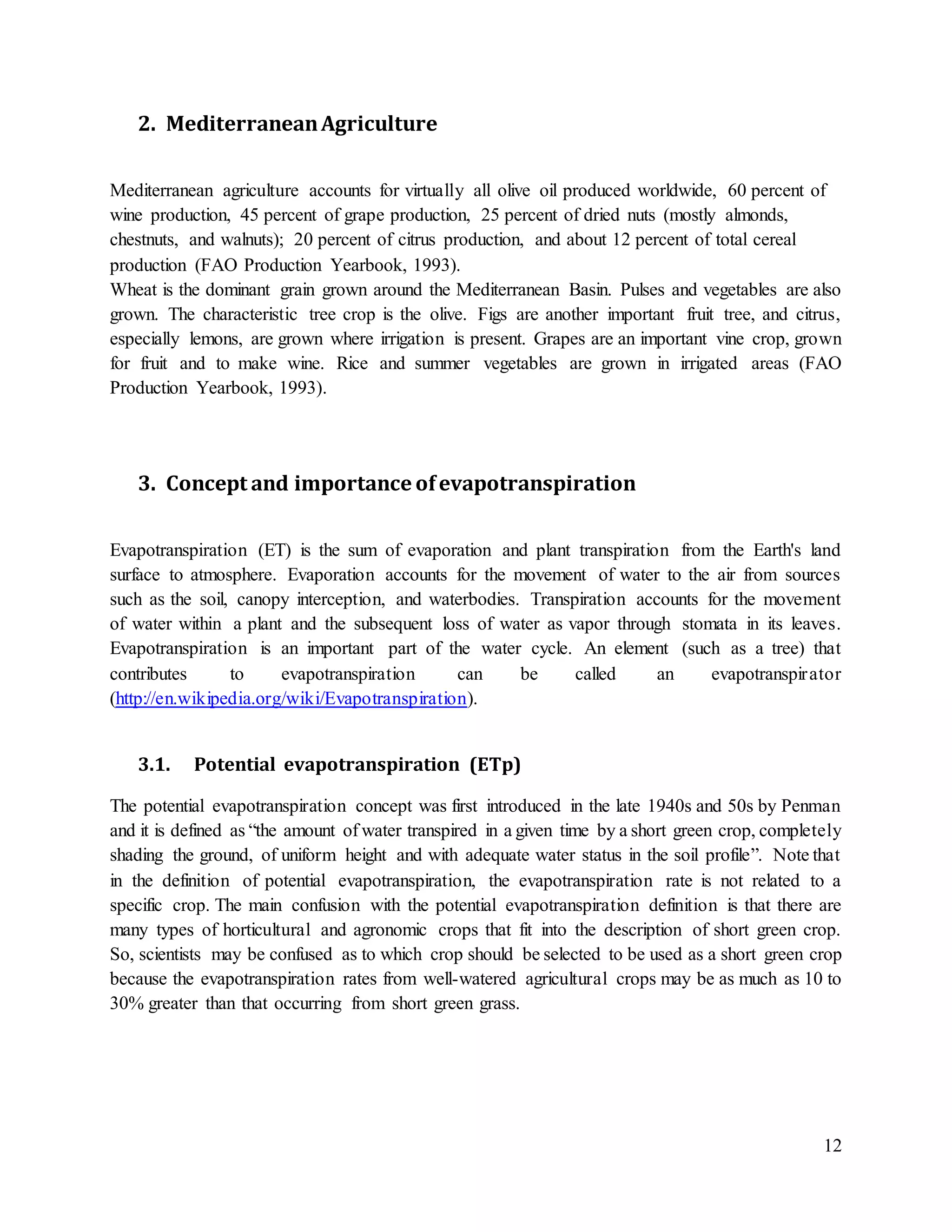 12
2. MediterraneanAgriculture
Mediterranean agriculture accounts for virtually all olive oil produced worldwide, 60 percent of
wine production, 45 percent of grape production, 25 percent of dried nuts (mostly almonds,
chestnuts, and walnuts); 20 percent of citrus production, and about 12 percent of total cereal
production (FAO Production Yearbook, 1993).
Wheat is the dominant grain grown around the Mediterranean Basin. Pulses and vegetables are also
grown. The characteristic tree crop is the olive. Figs are another important fruit tree, and citrus,
especially lemons, are grown where irrigation is present. Grapes are an important vine crop, grown
for fruit and to make wine. Rice and summer vegetables are grown in irrigated areas (FAO
Production Yearbook, 1993).
3. Concept and importance ofevapotranspiration
Evapotranspiration (ET) is the sum of evaporation and plant transpiration from the Earth's land
surface to atmosphere. Evaporation accounts for the movement of water to the air from sources
such as the soil, canopy interception, and waterbodies. Transpiration accounts for the movement
of water within a plant and the subsequent loss of water as vapor through stomata in its leaves.
Evapotranspiration is an important part of the water cycle. An element (such as a tree) that
contributes to evapotranspiration can be called an evapotranspirator
(http://en.wikipedia.org/wiki/Evapotranspiration).
3.1. Potential evapotranspiration (ETp)
The potential evapotranspiration concept was first introduced in the late 1940s and 50s by Penman
and it is defined as “the amount of water transpired in a given time by a short green crop, completely
shading the ground, of uniform height and with adequate water status in the soil profile”. Note that
in the definition of potential evapotranspiration, the evapotranspiration rate is not related to a
specific crop. The main confusion with the potential evapotranspiration definition is that there are
many types of horticultural and agronomic crops that fit into the description of short green crop.
So, scientists may be confused as to which crop should be selected to be used as a short green crop
because the evapotranspiration rates from well-watered agricultural crops may be as much as 10 to
30% greater than that occurring from short green grass.
 