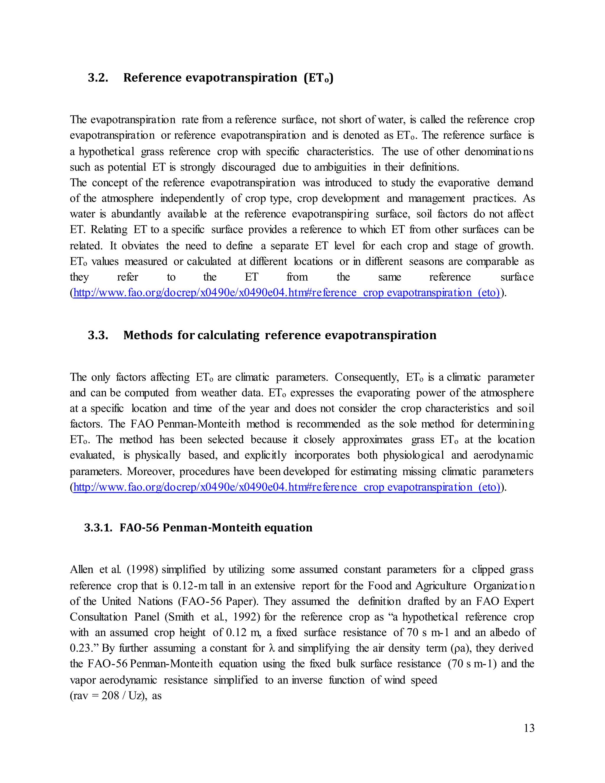 13
3.2. Reference evapotranspiration (ETo)
The evapotranspiration rate from a reference surface, not short of water, is called the reference crop
evapotranspiration or reference evapotranspiration and is denoted as ETo. The reference surface is
a hypothetical grass reference crop with specific characteristics. The use of other denominations
such as potential ET is strongly discouraged due to ambiguities in their definitions.
The concept of the reference evapotranspiration was introduced to study the evaporative demand
of the atmosphere independently of crop type, crop development and management practices. As
water is abundantly available at the reference evapotranspiring surface, soil factors do not affect
ET. Relating ET to a specific surface provides a reference to which ET from other surfaces can be
related. It obviates the need to define a separate ET level for each crop and stage of growth.
ETo values measured or calculated at different locations or in different seasons are comparable as
they refer to the ET from the same reference surface
(http://www.fao.org/docrep/x0490e/x0490e04.htm#reference crop evapotranspiration (eto)).
3.3. Methods for calculating reference evapotranspiration
The only factors affecting ETo are climatic parameters. Consequently, ETo is a climatic parameter
and can be computed from weather data. ETo expresses the evaporating power of the atmosphere
at a specific location and time of the year and does not consider the crop characteristics and soil
factors. The FAO Penman-Monteith method is recommended as the sole method for determining
ETo. The method has been selected because it closely approximates grass ETo at the location
evaluated, is physically based, and explicitly incorporates both physiological and aerodynamic
parameters. Moreover, procedures have been developed for estimating missing climatic parameters
(http://www.fao.org/docrep/x0490e/x0490e04.htm#reference crop evapotranspiration (eto)).
3.3.1. FAO-56 Penman-Monteith equation
Allen et al. (1998) simplified by utilizing some assumed constant parameters for a clipped grass
reference crop that is 0.12-m tall in an extensive report for the Food and Agriculture Organization
of the United Nations (FAO-56 Paper). They assumed the definition drafted by an FAO Expert
Consultation Panel (Smith et al., 1992) for the reference crop as “a hypothetical reference crop
with an assumed crop height of 0.12 m, a fixed surface resistance of 70 s m-1 and an albedo of
0.23.” By further assuming a constant for λ and simplifying the air density term (ρa), they derived
the FAO-56 Penman-Monteith equation using the fixed bulk surface resistance (70 s m-1) and the
vapor aerodynamic resistance simplified to an inverse function of wind speed
(rav = 208 / Uz), as
 