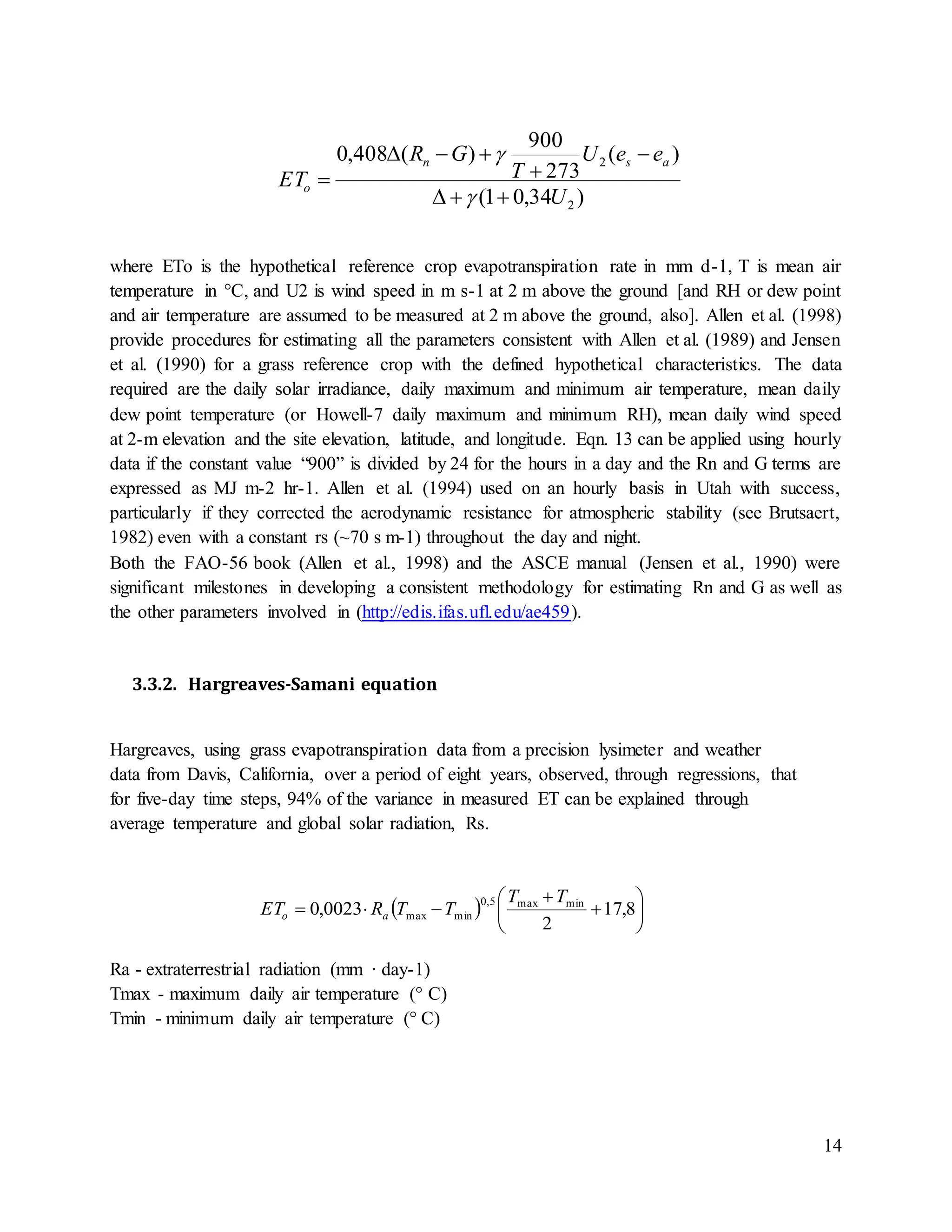 14
where ETo is the hypothetical reference crop evapotranspiration rate in mm d-1, T is mean air
temperature in °C, and U2 is wind speed in m s-1 at 2 m above the ground [and RH or dew point
and air temperature are assumed to be measured at 2 m above the ground, also]. Allen et al. (1998)
provide procedures for estimating all the parameters consistent with Allen et al. (1989) and Jensen
et al. (1990) for a grass reference crop with the defined hypothetical characteristics. The data
required are the daily solar irradiance, daily maximum and minimum air temperature, mean daily
dew point temperature (or Howell-7 daily maximum and minimum RH), mean daily wind speed
at 2-m elevation and the site elevation, latitude, and longitude. Eqn. 13 can be applied using hourly
data if the constant value “900” is divided by 24 for the hours in a day and the Rn and G terms are
expressed as MJ m-2 hr-1. Allen et al. (1994) used on an hourly basis in Utah with success,
particularly if they corrected the aerodynamic resistance for atmospheric stability (see Brutsaert,
1982) even with a constant rs (~70 s m-1) throughout the day and night.
Both the FAO-56 book (Allen et al., 1998) and the ASCE manual (Jensen et al., 1990) were
significant milestones in developing a consistent methodology for estimating Rn and G as well as
the other parameters involved in (http://edis.ifas.ufl.edu/ae459).
3.3.2. Hargreaves-Samani equation
Hargreaves, using grass evapotranspiration data from a precision lysimeter and weather
data from Davis, California, over a period of eight years, observed, through regressions, that
for five-day time steps, 94% of the variance in measured ET can be explained through
average temperature and global solar radiation, Rs.
Ra - extraterrestrial radiation (mm · day-1)
Tmax - maximum daily air temperature (° C)
Tmin - minimum daily air temperature (° C)
)34,01(
)(
273
900
)(408,0
2
2
U
eeU
T
GR
ET
asn
o







  







 8,17
2
0023,0 minmax5,0
minmax
TT
TTRET ao
 
