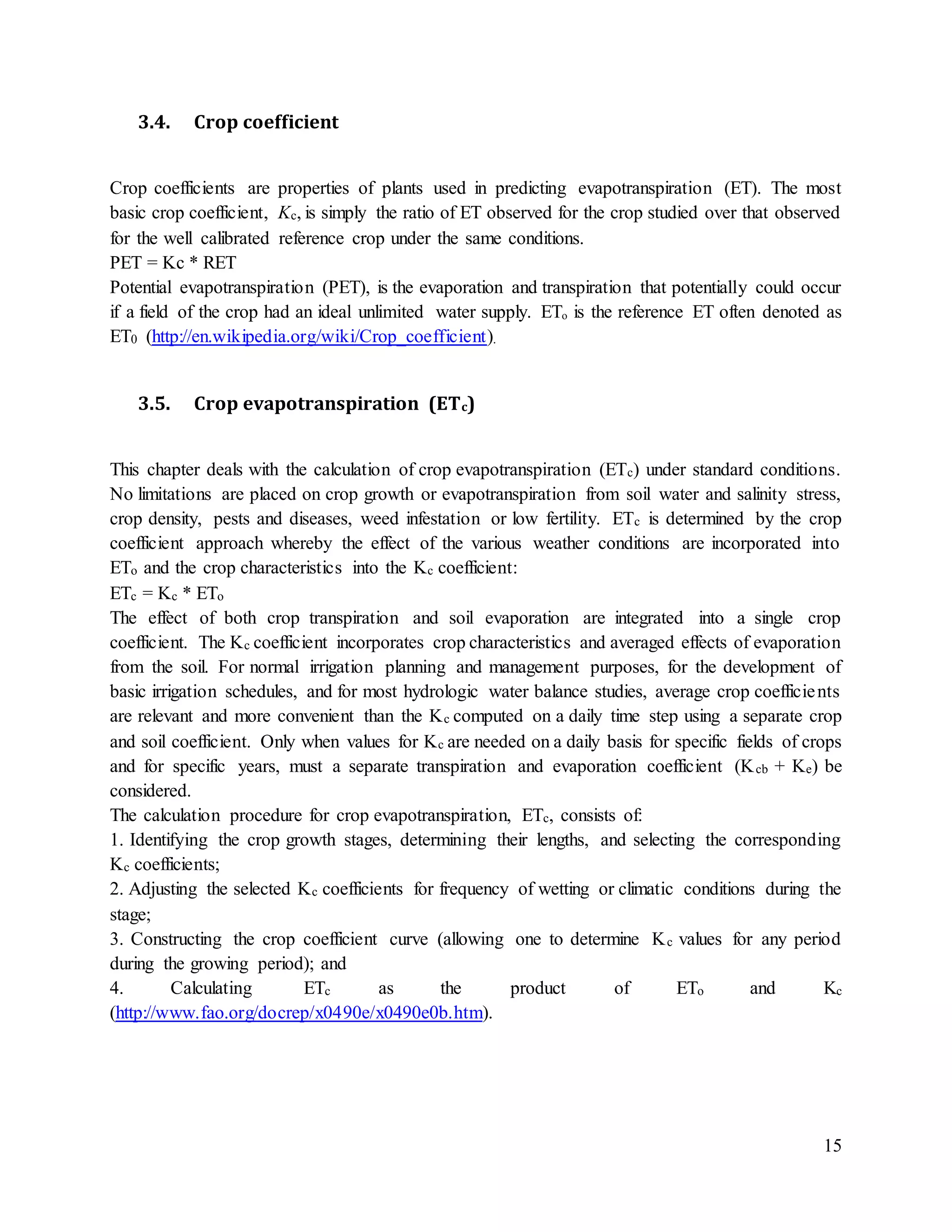 15
3.4. Crop coefficient
Crop coefficients are properties of plants used in predicting evapotranspiration (ET). The most
basic crop coefficient, Kc, is simply the ratio of ET observed for the crop studied over that observed
for the well calibrated reference crop under the same conditions.
PET = Kc * RET
Potential evapotranspiration (PET), is the evaporation and transpiration that potentially could occur
if a field of the crop had an ideal unlimited water supply. ETₒ is the reference ET often denoted as
ET0 (http://en.wikipedia.org/wiki/Crop_coefficient).
3.5. Crop evapotranspiration (ETc)
This chapter deals with the calculation of crop evapotranspiration (ETc) under standard conditions.
No limitations are placed on crop growth or evapotranspiration from soil water and salinity stress,
crop density, pests and diseases, weed infestation or low fertility. ETc is determined by the crop
coefficient approach whereby the effect of the various weather conditions are incorporated into
ETo and the crop characteristics into the Kc coefficient:
ETc = Kc * ETo
The effect of both crop transpiration and soil evaporation are integrated into a single crop
coefficient. The Kc coefficient incorporates crop characteristics and averaged effects of evaporation
from the soil. For normal irrigation planning and management purposes, for the development of
basic irrigation schedules, and for most hydrologic water balance studies, average crop coefficients
are relevant and more convenient than the Kc computed on a daily time step using a separate crop
and soil coefficient. Only when values for Kc are needed on a daily basis for specific fields of crops
and for specific years, must a separate transpiration and evaporation coefficient (Kcb + Ke) be
considered.
The calculation procedure for crop evapotranspiration, ETc, consists of:
1. Identifying the crop growth stages, determining their lengths, and selecting the corresponding
Kc coefficients;
2. Adjusting the selected Kc coefficients for frequency of wetting or climatic conditions during the
stage;
3. Constructing the crop coefficient curve (allowing one to determine Kc values for any period
during the growing period); and
4. Calculating ETc as the product of ETo and Kc
(http://www.fao.org/docrep/x0490e/x0490e0b.htm).
 
