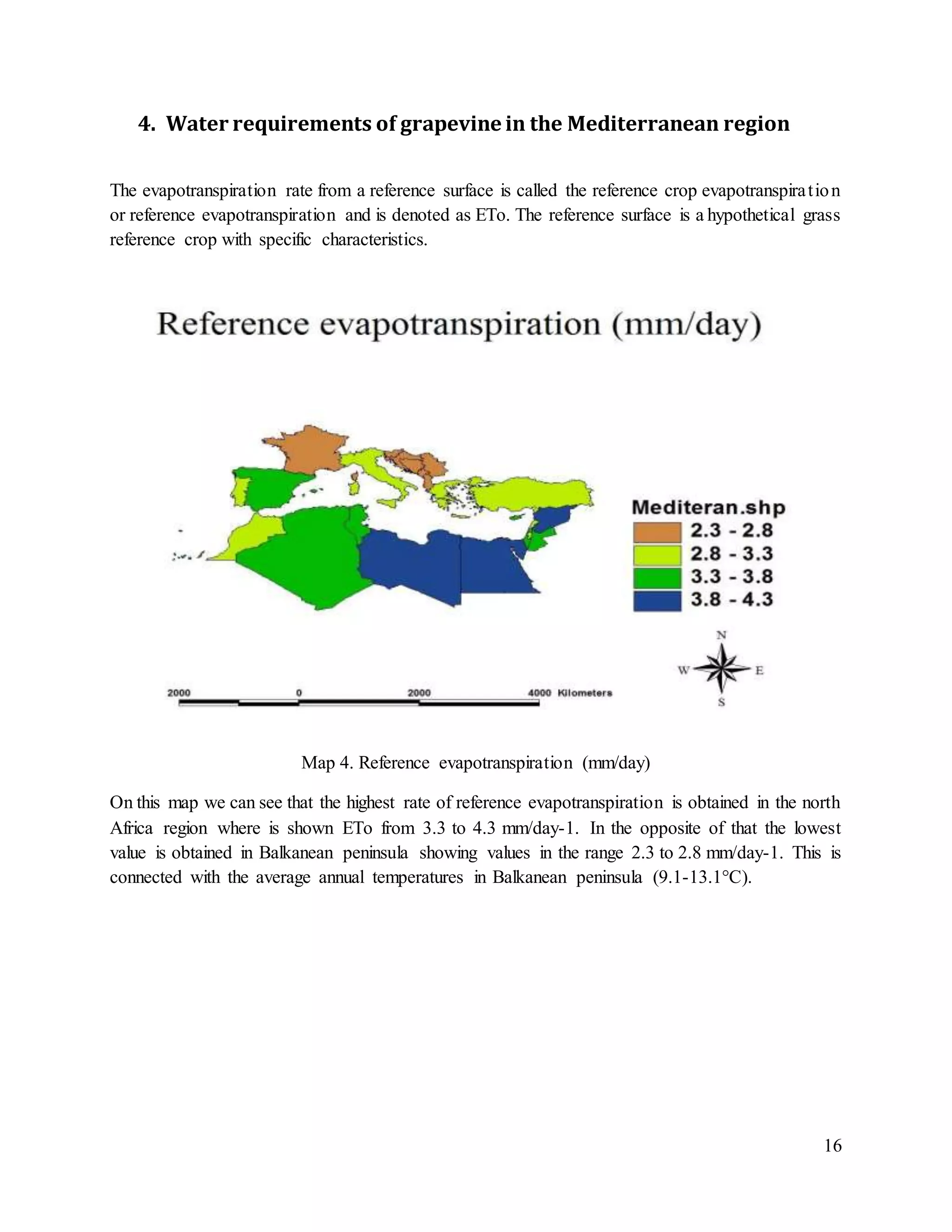 16
4. Water requirements of grapevine in the Mediterranean region
The evapotranspiration rate from a reference surface is called the reference crop evapotranspiration
or reference evapotranspiration and is denoted as ETo. The reference surface is a hypothetical grass
reference crop with specific characteristics.
Map 4. Reference evapotranspiration (mm/day)
On this map we can see that the highest rate of reference evapotranspiration is obtained in the north
Africa region where is shown ETo from 3.3 to 4.3 mm/day-1. In the opposite of that the lowest
value is obtained in Balkanean peninsula showing values in the range 2.3 to 2.8 mm/day-1. This is
connected with the average annual temperatures in Balkanean peninsula (9.1-13.1°C).
 