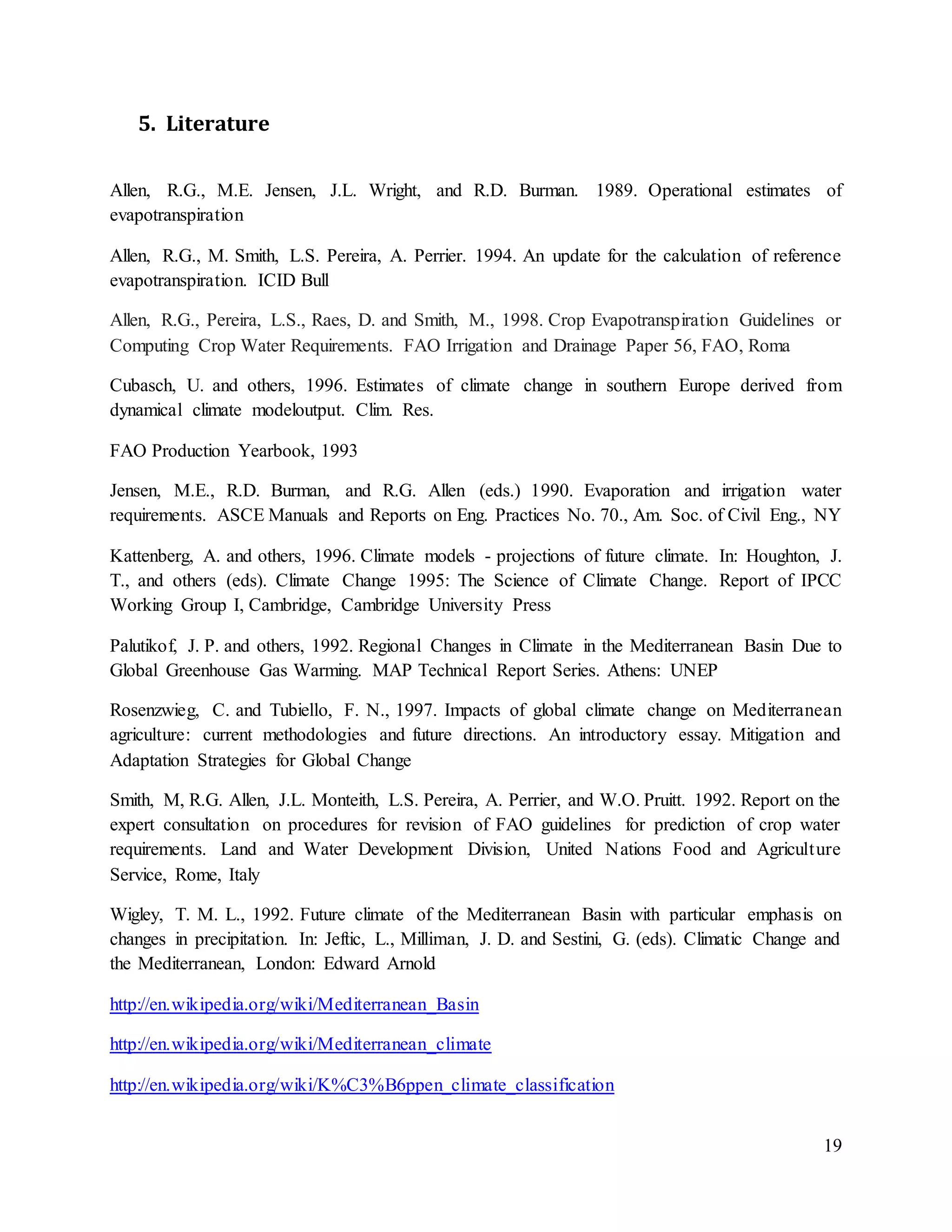 19
5. Literature
Allen, R.G., M.E. Jensen, J.L. Wright, and R.D. Burman. 1989. Operational estimates of
evapotranspiration
Allen, R.G., M. Smith, L.S. Pereira, A. Perrier. 1994. An update for the calculation of reference
evapotranspiration. ICID Bull
Allen, R.G., Pereira, L.S., Raes, D. and Smith, M., 1998. Crop Evapotranspiration Guidelines or
Computing Crop Water Requirements. FAO Irrigation and Drainage Paper 56, FAO, Roma
Cubasch, U. and others, 1996. Estimates of climate change in southern Europe derived from
dynamical climate modeloutput. Clim. Res.
FAO Production Yearbook, 1993
Jensen, M.E., R.D. Burman, and R.G. Allen (eds.) 1990. Evaporation and irrigation water
requirements. ASCE Manuals and Reports on Eng. Practices No. 70., Am. Soc. of Civil Eng., NY
Kattenberg, A. and others, 1996. Climate models - projections of future climate. In: Houghton, J.
T., and others (eds). Climate Change 1995: The Science of Climate Change. Report of IPCC
Working Group I, Cambridge, Cambridge University Press
Palutikof, J. P. and others, 1992. Regional Changes in Climate in the Mediterranean Basin Due to
Global Greenhouse Gas Warming. MAP Technical Report Series. Athens: UNEP
Rosenzwieg, C. and Tubiello, F. N., 1997. Impacts of global climate change on Mediterranean
agriculture: current methodologies and future directions. An introductory essay. Mitigation and
Adaptation Strategies for Global Change
Smith, M, R.G. Allen, J.L. Monteith, L.S. Pereira, A. Perrier, and W.O. Pruitt. 1992. Report on the
expert consultation on procedures for revision of FAO guidelines for prediction of crop water
requirements. Land and Water Development Division, United Nations Food and Agriculture
Service, Rome, Italy
Wigley, T. M. L., 1992. Future climate of the Mediterranean Basin with particular emphasis on
changes in precipitation. In: Jeftic, L., Milliman, J. D. and Sestini, G. (eds). Climatic Change and
the Mediterranean, London: Edward Arnold
http://en.wikipedia.org/wiki/Mediterranean_Basin
http://en.wikipedia.org/wiki/Mediterranean_climate
http://en.wikipedia.org/wiki/K%C3%B6ppen_climate_classification
 