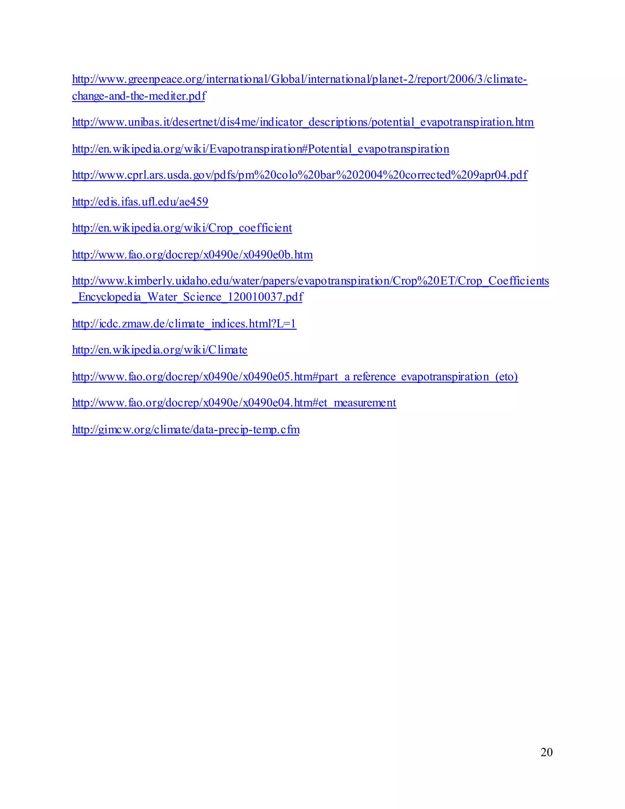 20
http://www.greenpeace.org/international/Global/international/planet-2/report/2006/3/climate-
change-and-the-mediter.pdf
http://www.unibas.it/desertnet/dis4me/indicator_descriptions/potential_evapotranspiration.htm
http://en.wikipedia.org/wiki/Evapotranspiration#Potential_evapotranspiration
http://www.cprl.ars.usda.gov/pdfs/pm%20colo%20bar%202004%20corrected%209apr04.pdf
http://edis.ifas.ufl.edu/ae459
http://en.wikipedia.org/wiki/Crop_coefficient
http://www.fao.org/docrep/x0490e/x0490e0b.htm
http://www.kimberly.uidaho.edu/water/papers/evapotranspiration/Crop%20ET/Crop_Coefficients
_Encyclopedia_Water_Science_120010037.pdf
http://icdc.zmaw.de/climate_indices.html?L=1
http://en.wikipedia.org/wiki/Climate
http://www.fao.org/docrep/x0490e/x0490e05.htm#part a reference evapotranspiration (eto)
http://www.fao.org/docrep/x0490e/x0490e04.htm#et measurement
http://gimcw.org/climate/data-precip-temp.cfm
 