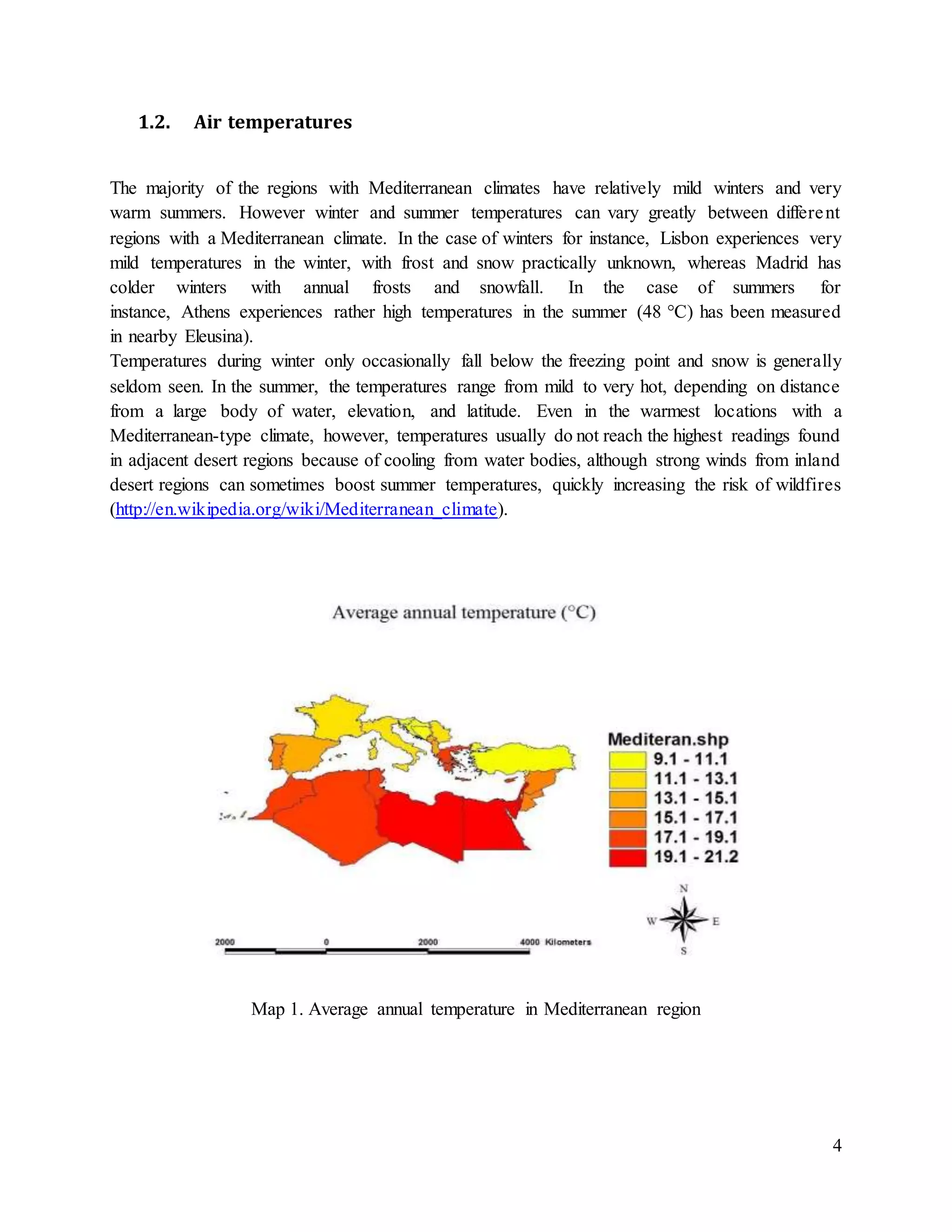 4
1.2. Air temperatures
The majority of the regions with Mediterranean climates have relatively mild winters and very
warm summers. However winter and summer temperatures can vary greatly between different
regions with a Mediterranean climate. In the case of winters for instance, Lisbon experiences very
mild temperatures in the winter, with frost and snow practically unknown, whereas Madrid has
colder winters with annual frosts and snowfall. In the case of summers for
instance, Athens experiences rather high temperatures in the summer (48 °C) has been measured
in nearby Eleusina).
Temperatures during winter only occasionally fall below the freezing point and snow is generally
seldom seen. In the summer, the temperatures range from mild to very hot, depending on distance
from a large body of water, elevation, and latitude. Even in the warmest locations with a
Mediterranean-type climate, however, temperatures usually do not reach the highest readings found
in adjacent desert regions because of cooling from water bodies, although strong winds from inland
desert regions can sometimes boost summer temperatures, quickly increasing the risk of wildfires
(http://en.wikipedia.org/wiki/Mediterranean_climate).
Map 1. Average annual temperature in Mediterranean region
 