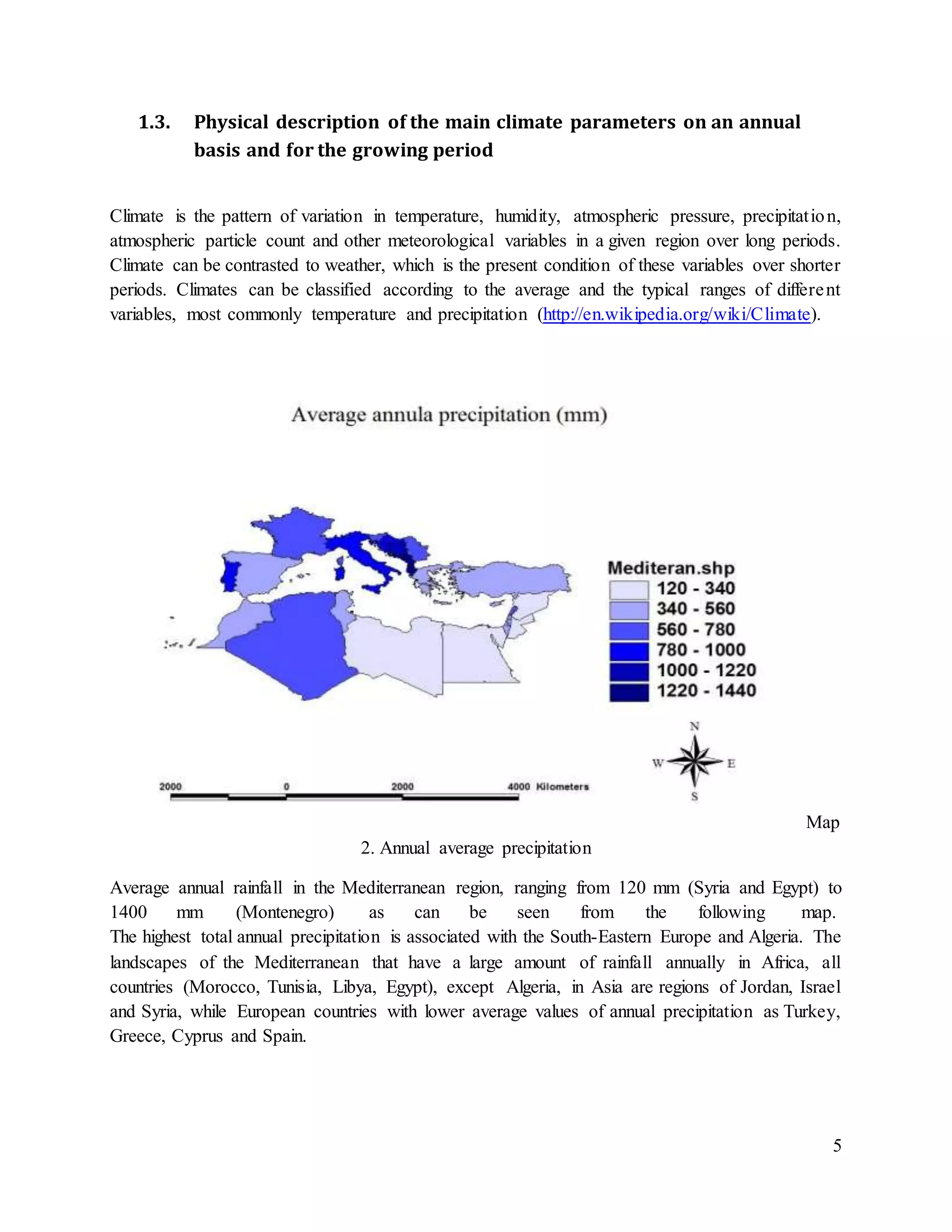 5
1.3. Physical description of the main climate parameters on an annual
basis and for the growing period
Climate is the pattern of variation in temperature, humidity, atmospheric pressure, precipitation,
atmospheric particle count and other meteorological variables in a given region over long periods.
Climate can be contrasted to weather, which is the present condition of these variables over shorter
periods. Climates can be classified according to the average and the typical ranges of different
variables, most commonly temperature and precipitation (http://en.wikipedia.org/wiki/Climate).
Map
2. Annual average precipitation
Average annual rainfall in the Mediterranean region, ranging from 120 mm (Syria and Egypt) to
1400 mm (Montenegro) as can be seen from the following map.
The highest total annual precipitation is associated with the South-Eastern Europe and Algeria. The
landscapes of the Mediterranean that have a large amount of rainfall annually in Africa, all
countries (Morocco, Tunisia, Libya, Egypt), except Algeria, in Asia are regions of Jordan, Israel
and Syria, while European countries with lower average values of annual precipitation as Turkey,
Greece, Cyprus and Spain.
 