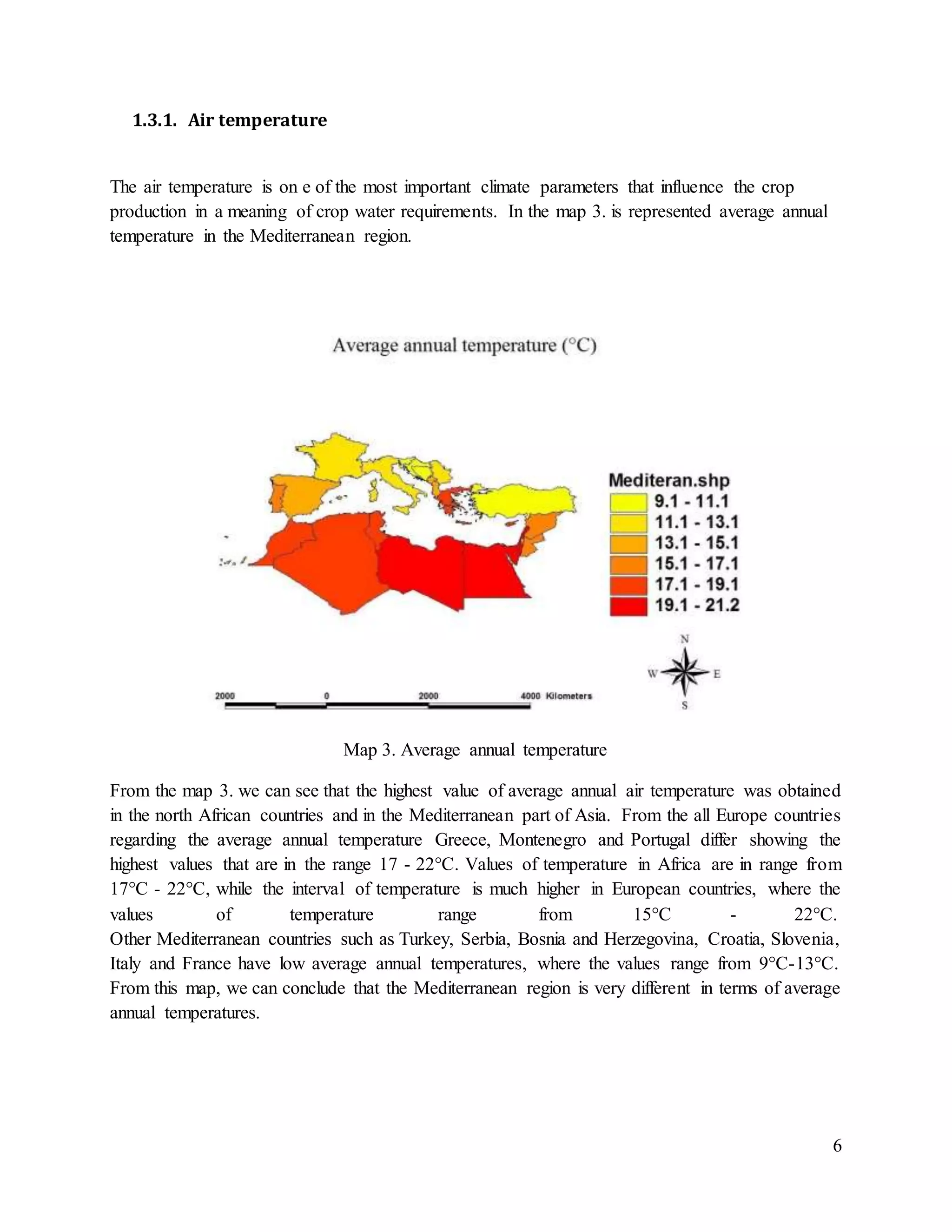 6
1.3.1. Air temperature
The air temperature is on e of the most important climate parameters that influence the crop
production in a meaning of crop water requirements. In the map 3. is represented average annual
temperature in the Mediterranean region.
Map 3. Average annual temperature
From the map 3. we can see that the highest value of average annual air temperature was obtained
in the north African countries and in the Mediterranean part of Asia. From the all Europe countries
regarding the average annual temperature Greece, Montenegro and Portugal differ showing the
highest values that are in the range 17 - 22°C. Values of temperature in Africa are in range from
17°C - 22°C, while the interval of temperature is much higher in European countries, where the
values of temperature range from 15°C - 22°C.
Other Mediterranean countries such as Turkey, Serbia, Bosnia and Herzegovina, Croatia, Slovenia,
Italy and France have low average annual temperatures, where the values range from 9°C-13°C.
From this map, we can conclude that the Mediterranean region is very different in terms of average
annual temperatures.
 