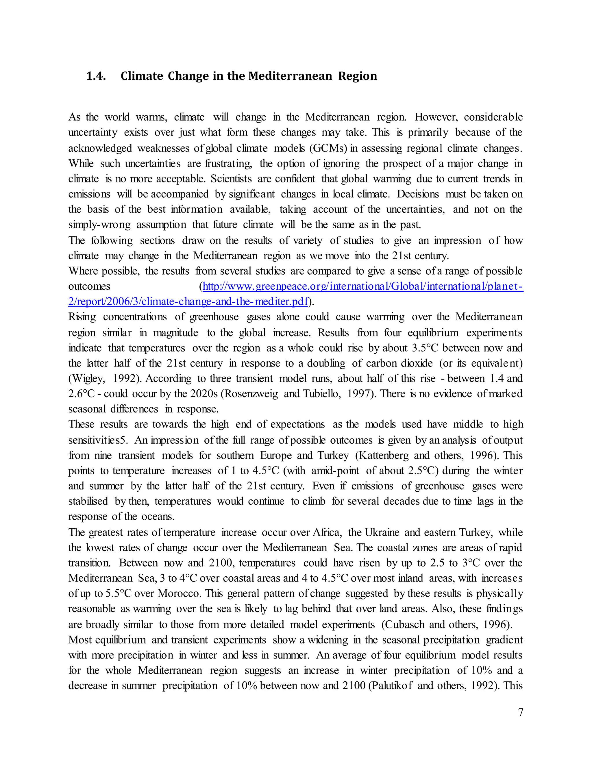 7
1.4. Climate Change in the Mediterranean Region
As the world warms, climate will change in the Mediterranean region. However, considerable
uncertainty exists over just what form these changes may take. This is primarily because of the
acknowledged weaknesses of global climate models (GCMs) in assessing regional climate changes.
While such uncertainties are frustrating, the option of ignoring the prospect of a major change in
climate is no more acceptable. Scientists are confident that global warming due to current trends in
emissions will be accompanied by significant changes in local climate. Decisions must be taken on
the basis of the best information available, taking account of the uncertainties, and not on the
simply-wrong assumption that future climate will be the same as in the past.
The following sections draw on the results of variety of studies to give an impression of how
climate may change in the Mediterranean region as we move into the 21st century.
Where possible, the results from several studies are compared to give a sense of a range of possible
outcomes (http://www.greenpeace.org/international/Global/international/planet-
2/report/2006/3/climate-change-and-the-mediter.pdf).
Rising concentrations of greenhouse gases alone could cause warming over the Mediterranean
region similar in magnitude to the global increase. Results from four equilibrium experiments
indicate that temperatures over the region as a whole could rise by about 3.5°C between now and
the latter half of the 21st century in response to a doubling of carbon dioxide (or its equivalent)
(Wigley, 1992). According to three transient model runs, about half of this rise - between 1.4 and
2.6°C - could occur by the 2020s (Rosenzweig and Tubiello, 1997). There is no evidence of marked
seasonal differences in response.
These results are towards the high end of expectations as the models used have middle to high
sensitivities5. An impression of the full range of possible outcomes is given by an analysis of output
from nine transient models for southern Europe and Turkey (Kattenberg and others, 1996). This
points to temperature increases of 1 to 4.5°C (with amid-point of about 2.5°C) during the winter
and summer by the latter half of the 21st century. Even if emissions of greenhouse gases were
stabilised by then, temperatures would continue to climb for several decades due to time lags in the
response of the oceans.
The greatest rates of temperature increase occur over Africa, the Ukraine and eastern Turkey, while
the lowest rates of change occur over the Mediterranean Sea. The coastal zones are areas of rapid
transition. Between now and 2100, temperatures could have risen by up to 2.5 to 3°C over the
Mediterranean Sea, 3 to 4°C over coastal areas and 4 to 4.5°C over most inland areas, with increases
of up to 5.5°C over Morocco. This general pattern of change suggested by these results is physically
reasonable as warming over the sea is likely to lag behind that over land areas. Also, these findings
are broadly similar to those from more detailed model experiments (Cubasch and others, 1996).
Most equilibrium and transient experiments show a widening in the seasonal precipitation gradient
with more precipitation in winter and less in summer. An average of four equilibrium model results
for the whole Mediterranean region suggests an increase in winter precipitation of 10% and a
decrease in summer precipitation of 10% between now and 2100 (Palutikof and others, 1992). This
 