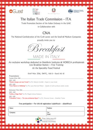 The Italian Trade Commission - ITA
Trade Promotion Section of the Italian Embassy in the UAE
in Collaboration with
CNA
The National Confederation of the Craft sector and the Small & Medium Companies
proudly invite you to
An exclusive workshop dedicated to Hotellerie Institutes & HORECA professionals
Live Breakfast Station – Free Training
At the Speciality Food Festival
8 & 9 Nov. 2016, DWTC, Hall 6 – Stand A6 -16
Presentations:
“Market changes and new Trends” by Mr. Roberto Corbelli – Expert in new trends
“From Nature to Wellbeing” by Ms. Laura Paternesi Meloni - Quality of earth products mainly cereals
“Coffee, a Magic Plant” by Ms. Magda Colozza Katsoura
“Il Breakfast Trainer – The new professional figure” by Mr. Vincenzo Caruso – Breakfast Trainer
Free participation – For info & registration: h.alia@ice.it - dubai@ice.itFree participation – For info & registration: h.alia@ice.it - dubai@ice.it
Name : Position:
Company: Tel :l :
Email :
11:00 - 11:20
11:30 - 11:50
11:30 - 11:50
11:00 - 11:20
Tuesday 8 Nov 2016
Wednesday 9 Nov 2016
 