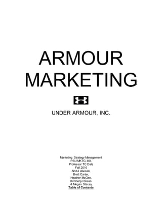 ARMOUR
MARKETING
UNDER ARMOUR, INC.
Marketing Strategy Management
PSU MKTG 464
Professor TC Dale
Fall 2016
Abdul Alwisali,
Brett Carter,
Heather McGee,
Kimberly Riness
& Megan Stacey
Table of Contents
 