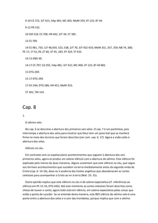 9-10 CS 723, 3JT 415, HAp 481; MC 405; MeM 359; 4T 125; 8T 44.

     9-12 PR 532.

     10 CM 518; CS 708; HR 442; 3JT 34; 5T 385.

     12 CS 709.

  14 CS 481, 735; 1JT 48,459, 523, 538; 2JT 70; 3JT 432-433; MeM 331, 357, 359; NB 74, 300;
PE 17; 1T 61,78; 2T 60; 3T 45, 183; 4T 324; 5T 632.

     14-15 DMJ 30.

     14-17 CS 707; Ed 292; HAp 481; 3JT 415; MC 406; 4T 125; 8T 44 802.

     15 DTG 269.

     15-17 DTG 299.

     17 CH 244; DTG 586; HR 451; MeM 353;

     5T 301; TM 124.




Cap. 8
1.

     O sétimo selo.

   No cap. 6 se descreve a abertura dos primeiros seis selos. O cap. 7 é um parêntese, pois
interrompe a abertura dos selos para mostrar que Deus tem um povo leal que se manterá
firme no meio dos terrores que foram descritos (ver com. cap. 6: 17). Agora a visão volta à
abertura dos selos.

     Silêncio no céu.

  Em contraste com os espetaculares acontecimentos que seguem à abertura dos seis
primeiros selos, agora se produz um solene silêncio com a abertura do sétimo. Este silêncio foi
explicado pelo menos de duas maneiras. Alguns sustentam que este silêncio no céu, que segue
aos terríveis acontecimentos que sucedem na terra imediatamente antes da segunda vinda de
Cristo (cap. 6: 14-16), deve-se à ausência das hostes angélicas que abandonaram as cortes
celestiais para acompanhar a Cristo ao vir à terra (Mat. 25: 31).

   Outra opinião explica que este silêncio no céu é de solene expectativa (cf. referências ao
silêncio em PE 15-16; DTG 642). Até este momento as cortes celestiais foram descritas como
cheias de louvor e canto; agora todo está em silêncio, em solene expectativa pelas coisas que
estão a ponto de suceder. Se se entende desta maneira, este 803 silêncio do sétimo selo é uma
ponte entre a abertura dos selos e o som das trombetas, porque implica que com o sétimo
 
