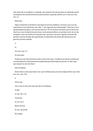 selo ainda não se completou a revelação, que ainda há mais do que deve ser explicado quanto
ao programa dos acontecimentos de parte de Deus no grande conflito com o mau (ver com.
vers. 5)

  Meia hora.

  Alguns intérpretes entenderam este lapso em termos proféticos, em base a que num dia
representa um ano literal (ver com. Dão. 7: 25). Segundo esta interpretação "meia hora" seria
aproximadamente igual a uma semana literal (cf. PE 16). Outros sustentam que nas Escrituras
não há um claro fundamento para tomar como tempo profético um período menor de um dia
completo, e por isso preferiram entender que "como por meia hora" significa somente não
período curto de duração não especificada. Os adventistas do sétimo dia favoreceram em
general a primeira opinião.

  2.

  Vi.

  Ver com. cap. 4: 1.

  Os sete anjos.

  Ainda que Juan não mencionou antes a estes sete anjos, é evidente que dá por sentado que
sua identidade fica suficientemente estabelecida pela declaração de que são "os sete anjos
que estavam em pé ante Deus".

  Sete trombetas.

  Nesta visão os sete anjos fazem soar suas trombetas para anunciar castigos divinos que virão
(ver com. vers. 5-6).

  3.

  Outro anjo.

  Isto é, não um dos sete anjos que têm as trombetas.

  O altar.

  Cf. Exo. 30: 1-10.

  Incensario.

  Cf. Lev. 10: 1.

  Muito incenso.

  Cf. Exo. 30: 34-38.

  ÀS orações.
 