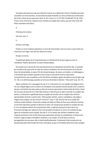 O quadro apresenta ao anjo que adiciona incenso às orações dos santos à medida que estas
ascendem ao trono de Deus. A cena descrita pode entender-se como símbolo da ministración
de Cristo a favor de seu povo (ver Rom. 8: 34; 1 Juan 2:1; cf. PP 370; CS 466-467; PE 32, 252).
Cristo, como intercesor, adiciona seus méritos às orações dos santos, que por este meio são
feitas aceitáveis ante Deus.

  4.

  A fumaça do incenso.

  Ver com. vers. 3.

  5.

  Encheu-o do fogo.

  Produz-se uma mudança repentina na cena de intercessão. Uma vez mais o anjo enche seu
incensario com fogo, mas não lhe adiciona incenso.

  Arrojou-o à terra.

  O significado deste ato é importante para o entendimento do que segue ao soar as
trombetas. Podem apresentar-se duas interpretações.

  De acordo com o ponto de vista que favoreceram os adventistas do sétimo dia, a cessação
do ministério do anjo junto ao altar do incenso simboliza o fim da ministración de Cristo em
favor da humanidade, ou seja o fim do tempo de graça. As vozes, os trovões, os relâmpagos e
o terremoto que sucedem quando o anjo arroja o incensario na terra, descrevem
acontecimentos que sucederão ao fim da sétima trombeta, depois da abertura do templo (cap.
11: 19), e na sétima praga, quando sai uma voz do templo e declara: "Fato está" (cap. 16: 17).

   Alguns preferem ver a passagem do cap. 8: 3-5 não tanto em sua relação cronológica como
em sua relação lógica com os selos e as trombetas. Esta opinião está de acordo com a anterior,
de que o ministério do anjo junto ao altar do incenso representa a intercessão de Cristo a favor
de seu povo através da era cristã. Mas destaca o fato de que se vêem ascender as orações dos
santos, e interpreta o significado dessas orações de acordo com as orações dos mártires
apresentadas durante o quinto selo: "Até quando, Senhor, santo e verdadeiro, não julgas e
vingas nosso sangue nos que moram na terra?" (cap. 6: 10). Esta foi não só a oração dos
mártires senão também o tema das orações de todos os filhos de Deus que sofreram durante
os horrores descritos quando se abriram os selos. De maneira que quando as orações do cap.
8: 3 se consideram dentro do conjunto dos selos, a ação do anjo que arroja à terra um
incensario de fogo sem adicionar-lhe incenso pode considerar-se como um símbolo de que
agora se contestam essas orações. No cap. 6: 11 os santos que sofriam receberam uma
resposta provisoria, pois se lhes disse que esperassem até que se completasse o número dos
mártires. Agora chega a verdadeira resposta a sua oração. A ira de Deus contra os
perseguidores de seu povo não é retida indefinidamente. Finalmente é derramada sem ser
atemperada pela intercessão de Cristo. Considera-se que as trombetas descreve estes castigos.
 